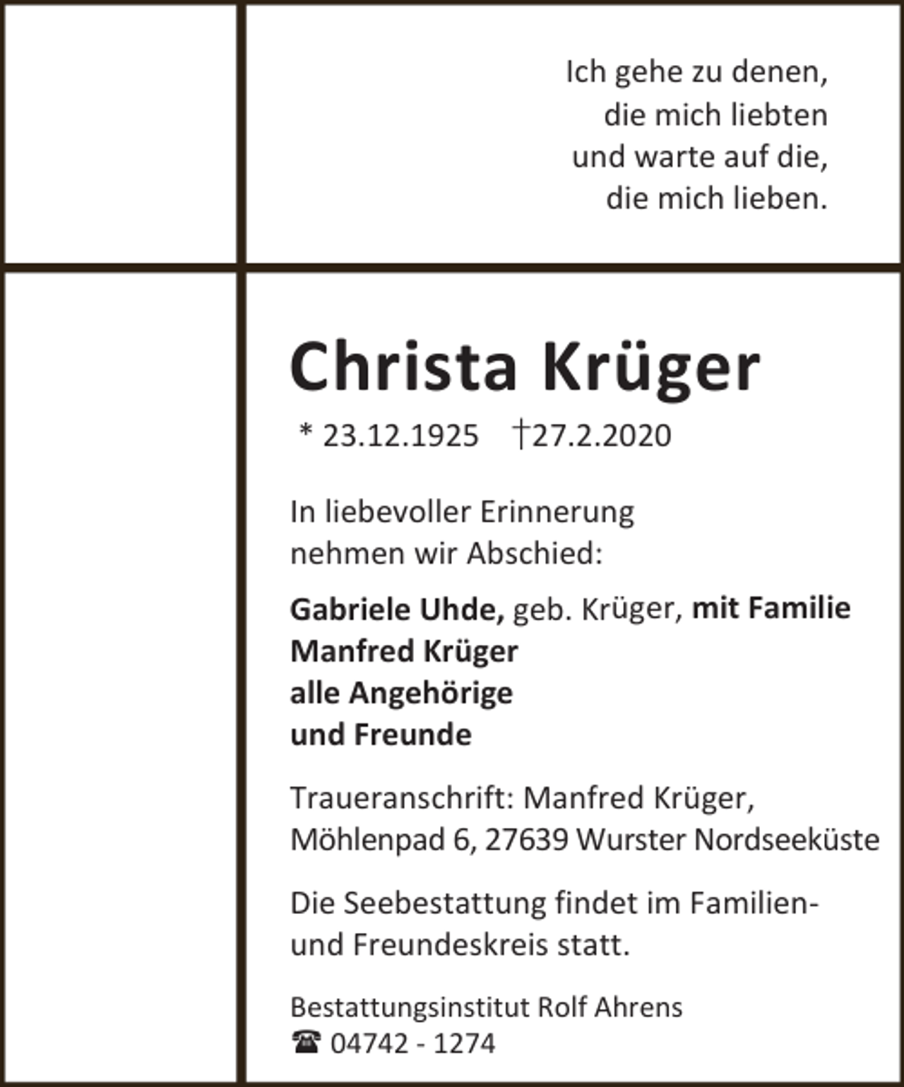 <p>Ich gehe zu denen,<br />die mich liebten<br />und warte auf die,<br />die mich lieben.</p><p>Christa Krüger<br />* 23.12.1925 †27.2.2020</p><p>In liebevoller Erinnerung<br />nehmen wir Abschied:<br />Gabriele Uhde, geb. Krüger, mit Familie<br />Manfred Krüger<br />alle Angehörige<br />und Freunde</p><p>Traueranschrift: Manfred Krüger,<br />Möhlenpad 6, 27639 Wurster Nordseeküste<br />Die Seebestattung findet im Familienund Freundeskreis statt.<br />Bestattungsinstitut Rolf Ahrens<br /> 04742 - 1274</p>