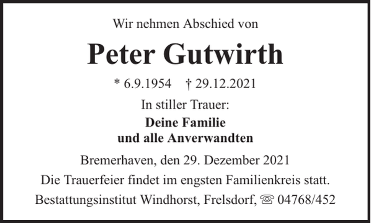 <p>Wir nehmen Abschied von</p><p>Peter Gutwirth<br />* 6.9.1954 † 29.12.2021<br />In stiller Trauer:<br />Deine Familie<br />und alle Anverwandten<br />Bremerhaven, den 29. Dezember 2021<br />Die Trauerfeier findet im engsten Familienkreis statt.<br />Bestattungsinstitut Windhorst, Frelsdorf, 04768/452</p>