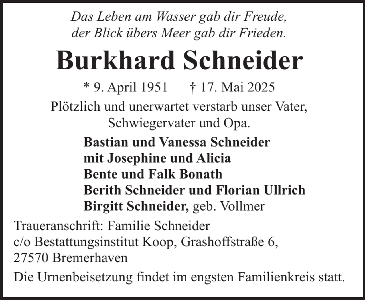 <p>Das Leben am Wasser gab dir Freude,<br />der Blick übers Meer gab dir Frieden.</p><p>Burkhard Schneider</p><p>* 9. April 1951<br />† 17. Mai 2025<br />Plötzlich und unerwartet verstarb unser Vater,<br />Schwiegervater und Opa.<br />Bastian und Vanessa Schneider<br />mit Josephine und Alicia<br />Bente und Falk Bonath<br />Berith Schneider und Florian Ullrich<br />Birgitt Schneider, geb. Vollmer<br />Traueranschrift: Familie Schneider<br />c/o Bestattungsinstitut Koop, Grashoffstraße 6,<br />27570 Bremerhaven<br />Die Urnenbeisetzung findet im engsten Familienkreis statt.</p>