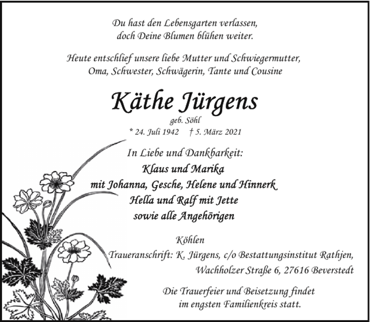 <p>Du hast den Lebensgarten verlassen,<br />doch Deine Blumen blühen weiter.<br />Heute entschlief unsere liebe Mutter und Schwiegermutter,<br />Oma, Schwester, Schwägerin, Tante und Cousine</p><p>geb. Söhl<br />* 24. Juli 1942 † 5. März 2021</p><p>In Liebe und Dankbarkeit:</p><p>Köhlen<br />Trauueranschrift: K. Jürgens, c/o Bestattungsinstitut Rathjen,<br />Wachholzer Straße 6, 27616 Beverstedt<br />Die Trauerfeier und Beisetzung findet<br />im engsten Familienkreis statt.</p>