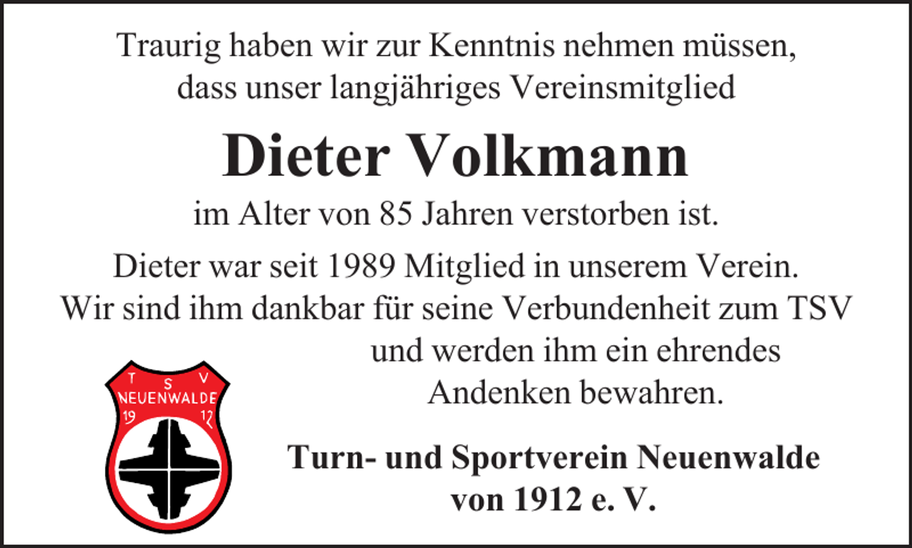 <p>Traurig haben wir zur Kenntnis nehmen müssen,<br />dass unser langjähriges Vereinsmitglied</p><p>Dieter Volkmann</p><p>im Alter von 85 Jahren verstorben ist.<br />Dieter war seit 1989 Mitglied in unserem Verein.<br />Wir sind ihm dankbar für seine Verbundenheit zum TSV<br />und werden ihm ein ehrendes<br />Andenken bewahren.<br />Turn- und Sportverein Neuenwalde<br />von 1912 e. V.</p>