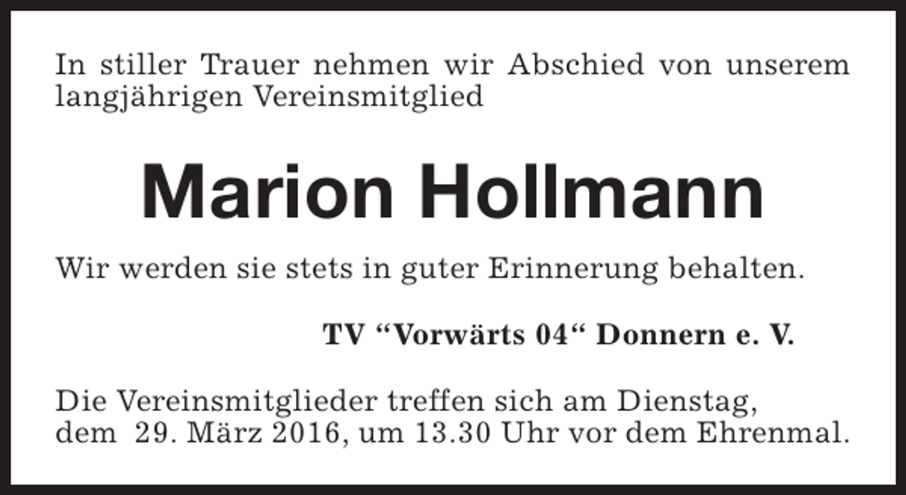 <p>In stiller Trauer nehmen wir Abschied von unserem<br />langjährigen Vereinsmitglied</p><p>Marion Hollmann<br />Wir werden sie stets in guter Erinnerung behalten.<br />TV “Vorwärts 04“ Donnern e. V.<br />Die Vereinsmitglieder treffen sich am Dienstag,<br />dem 29. März 2016, um 13.30 Uhr vor dem Ehrenmal.</p>