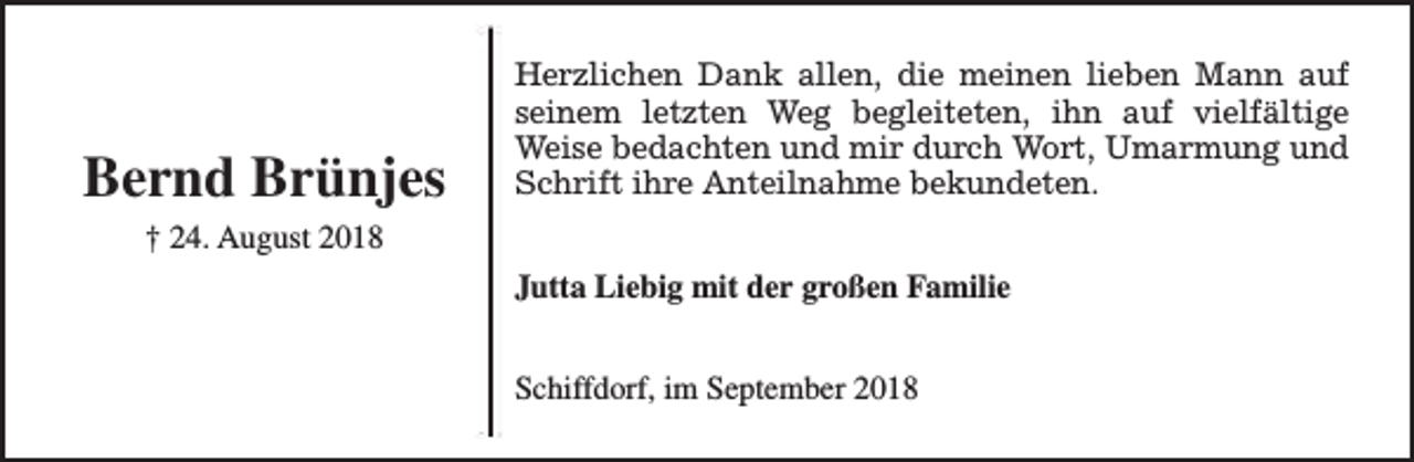 <p>Bernd Brünjes</p><p>Herzlichen Dank allen, die meinen lieben Mann auf<br />seinem letzten Weg begleiteten, ihn auf vielfältige<br />Weise bedachten und mir durch Wort, Umarmung und<br />Schrift ihre Anteilnahme bekundeten.</p><p>† 24. August 2018<br />Jutta Liebig mit der großen Familie<br />Schiffdorf, im September 2018</p>