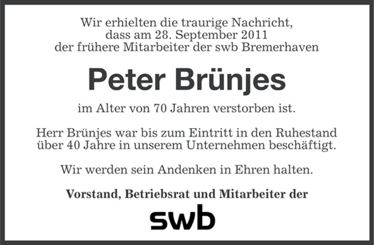 <p>Wir erhielten die traurige Nachricht,<br />dass am 28. September 2011<br />der frühere Mitarbeiter der swb Bremerhaven</p><p>Peter Brünjes<br />im Alter von 70 Jahren verstorben ist.<br />Herr Brünjes war bis zum Eintritt in den Ruhestand<br />über 40 Jahre in unserem Unternehmen beschäftigt.<br />Wir werden sein Andenken in Ehren halten.<br />Vorstand, Betriebsrat und Mitarbeiter der</p>