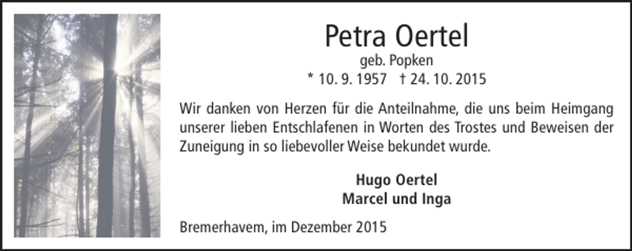 <p>Petra Oertel</p><p>geb. Popken<br />* 10. 9. 1957 † 24. 10. 2015<br />Wir danken von Herzen für die Anteilnahme, die uns beim Heimgang<br />unserer lieben Entschlafenen in Worten des Trostes und Beweisen der<br />Zuneigung in so liebevoller Weise bekundet wurde.<br />Hugo Oertel<br />Marcel und Inga<br />Bremerhavem, im Dezember 2015</p>