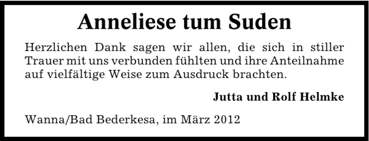 <p>Anneliese tum Suden<br />Herzlichen Dank sagen wir allen, die sich in stiller<br />Trauer mit uns verbunden fühlten und ihre Anteilnahme<br />auf vielfältige Weise zum Ausdruck brachten.<br />Jutta und Rolf Helmke<br />Wanna/Bad Bederkesa, im März 2012</p>