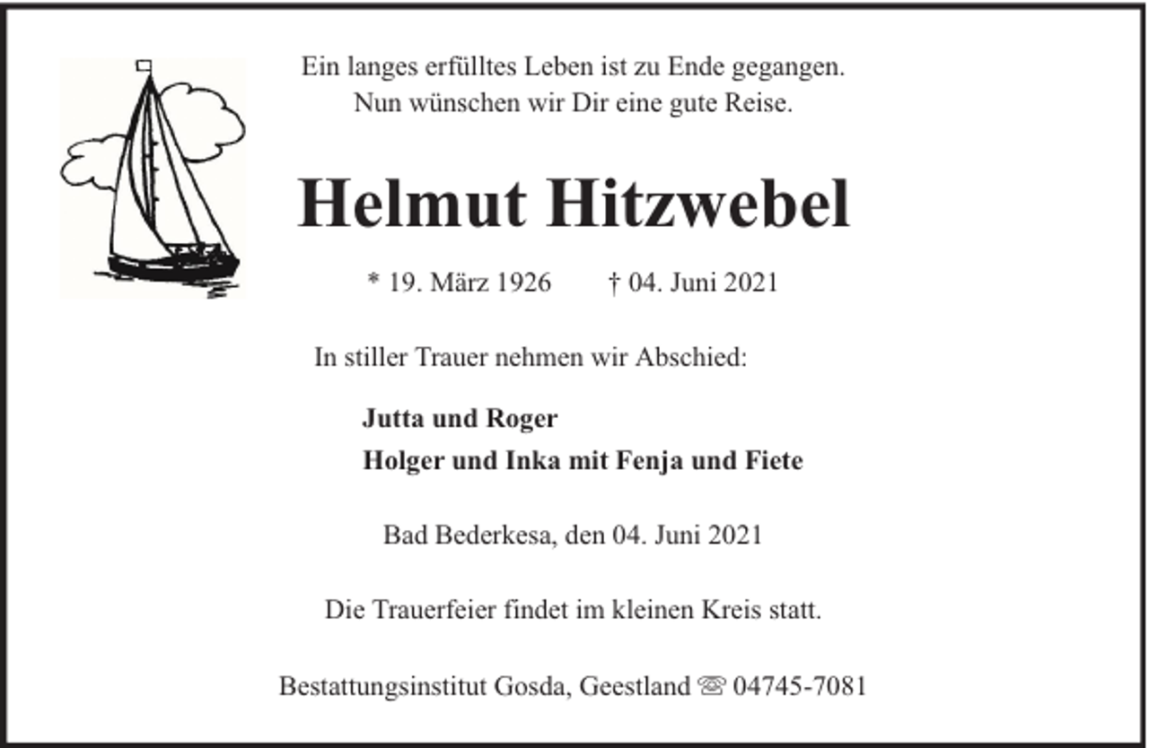 <p>Ein langes erfülltes Leben ist zu Ende gegangen.<br />Nun wünschen wir Dir eine gute Reise.</p><p>Helmut Hitzwebel<br />* 19. März 1926</p><p>† 04. Juni 2021</p><p>In stiller Trauer nehmen wir Abschied:<br />Jutta und Roger<br />Holger und Inka mit Fenja und Fiete<br />Bad Bederkesa, den 04. Juni 2021<br />Die Trauerfeier findet im kleinen Kreis statt.<br />Bestattungsinstitut Gosda, Geestland</p><p>04745-7081</p>