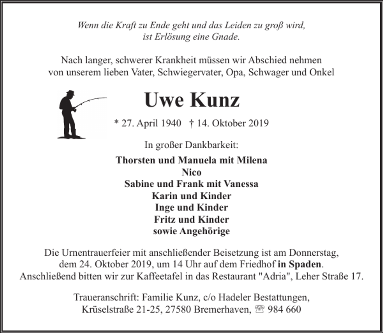 <p>Wenn die Kraft zu Ende geht und das Leiden zu groß wird,<br />ist Erlösung eine Gnade.</p><p>Nach langer, schwerer Krankheit müssen wir Abschied nehmen<br />von unserem lieben Vater, Schwiegervater, Opa, Schwager und Onkel</p><p>Uwe Kunz<br />* 27. April 1940 † 14. Oktober 2019<br />In großer Dankbarkeit:<br />Thorsten und Manuela mit Milena<br />Nico<br />Sabine und Frank mit Vanessa<br />Karin und Kinder<br />Inge und Kinder<br />Fritz und Kinder<br />sowie Angehörige<br />Die Urnentrauerfeier mit anschließender Beisetzung ist am Donnerstag,<br />dem 24. Oktober 2019, um 14 Uhr auf dem Friedhof in Spaden.<br />Anschließend bitten wir zur Kaffeetafel in das Restaurant "Adria", Leher Straße 17.<br />Traueranschrift: Familie Kunz, c/o Hadeler Bestattungen,<br />Krüselstraße 21-25, 27580 Bremerhaven, ' 984 660</p>