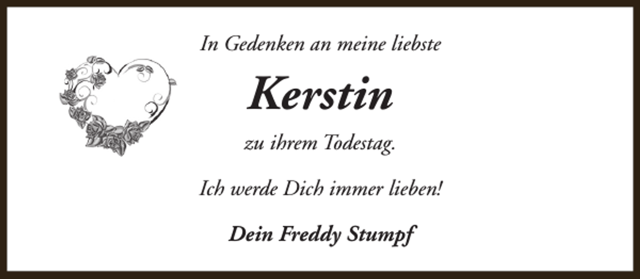 <p>In Gedenken an meine liebste</p><p>Kerstin<br />zu ihrem Todestag.<br />Ich werde Dich immer lieben!<br />Dein Freddy Stumpf</p>