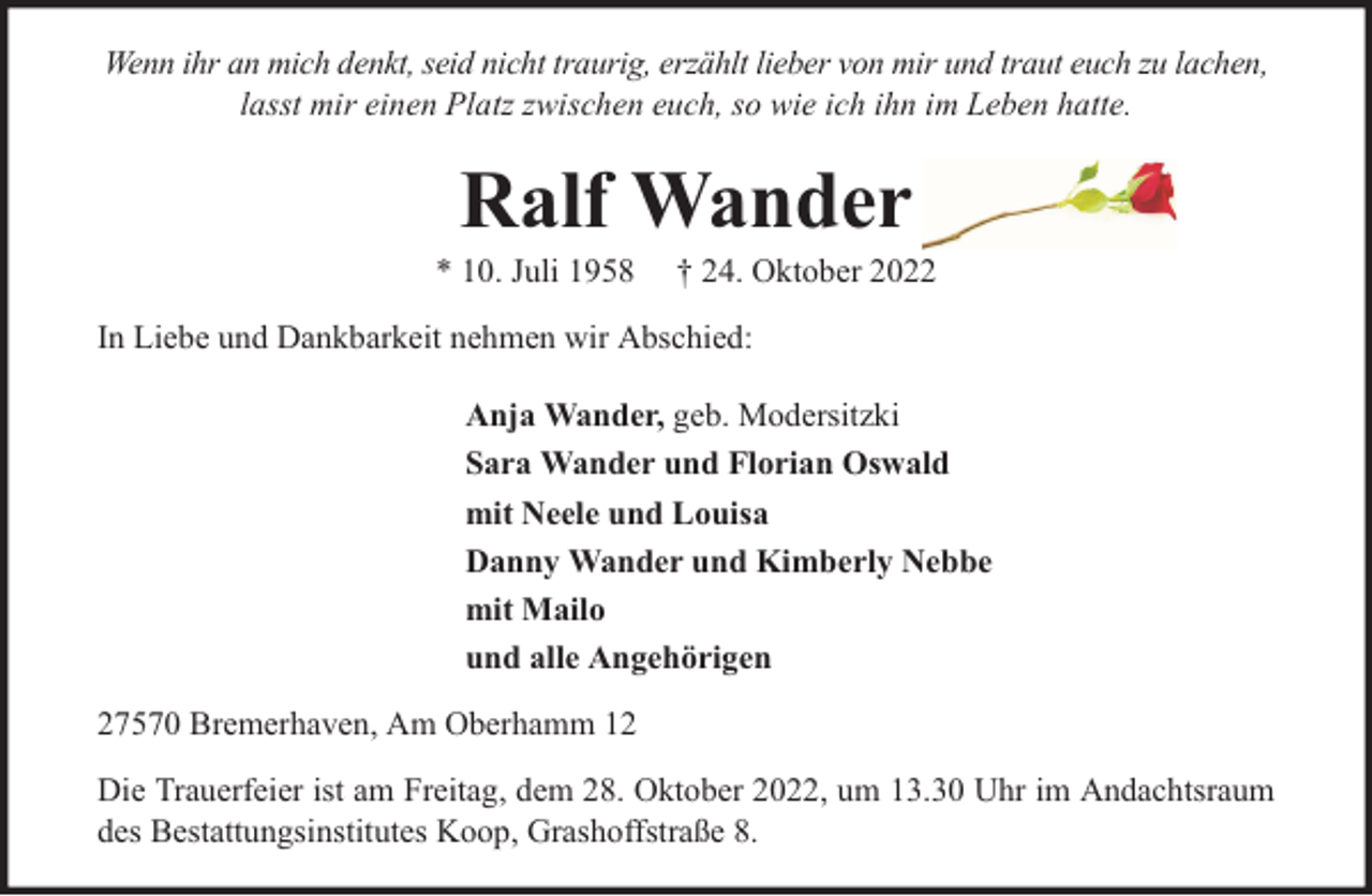 <p>Wenn ihr an mich denkt, seid nicht traurig, erzählt lieber von mir und traut euch zu lachen,<br />lasst mir einen Platz zwischen euch, so wie ich ihn im Leben hatte.</p><p>Ralf Wander</p><p>* 10. Juli 1958</p><p>† 24. Oktober 2022</p><p>In Liebe und Dankbarkeit nehmen wir Abschied:<br />Anja Wander, geb. Modersitzki<br />Sara Wander und Florian Oswald<br />mit Neele und Louisa<br />Danny Wander und Kimberly Nebbe<br />mit Mailo<br />und alle Angehörigen<br />27570 Bremerhaven, Am Oberhamm 12<br />Die Trauerfeier ist am Freitag, dem 28. Oktober 2022, um 13.30 Uhr im Andachtsraum<br />des Bestattungsinstitutes Koop, Grashoffstraße 8.</p>