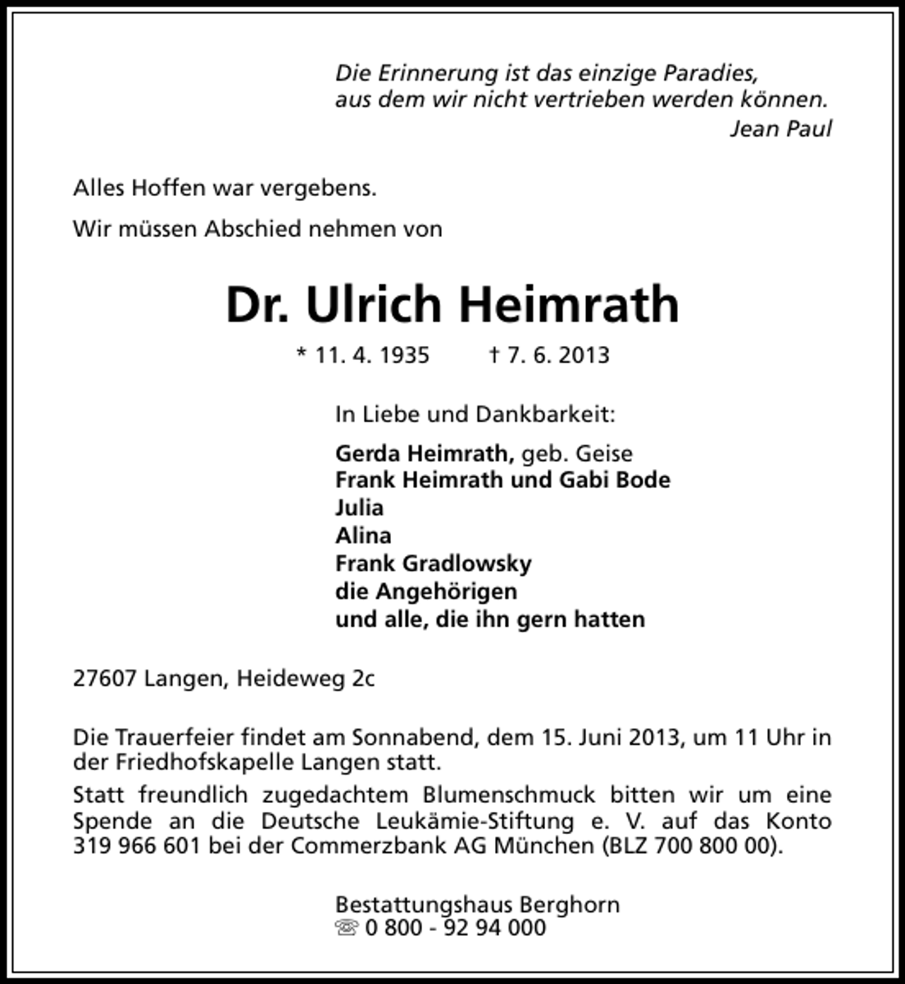 <p>Die Erinnerung ist das einzige Paradies,<br />aus dem wir nicht vertrieben werden können.<br />Jean Paul<br />Alles Hoffen war vergebens.<br />Wir müssen Abschied nehmen von</p><p>Dr. Ulrich Heimrath<br />* 11. 4. 1935</p><p>† 7. 6. 2013</p><p>In Liebe und Dankbarkeit:<br />Gerda Heimrath, geb. Geise<br />Frank Heimrath und Gabi Bode<br />Julia<br />Alina<br />Frank Gradlowsky<br />die Angehörigen<br />und alle, die ihn gern hatten<br />27607 Langen, Heideweg 2c<br />Die Trauerfeier findet am Sonnabend, dem 15. Juni 2013, um 11 Uhr in<br />der Friedhofskapelle Langen statt.<br />Statt freundlich zugedachtem Blumenschmuck bitten wir um eine<br />Spende an die Deutsche Leukämie-Stiftung e. V. auf das Konto<br />31601 bei der Commerzbank AG München (BLZ 700 8).<br />Bestattungshaus Berghorn<br />s 0 800 - 92 94 000</p>