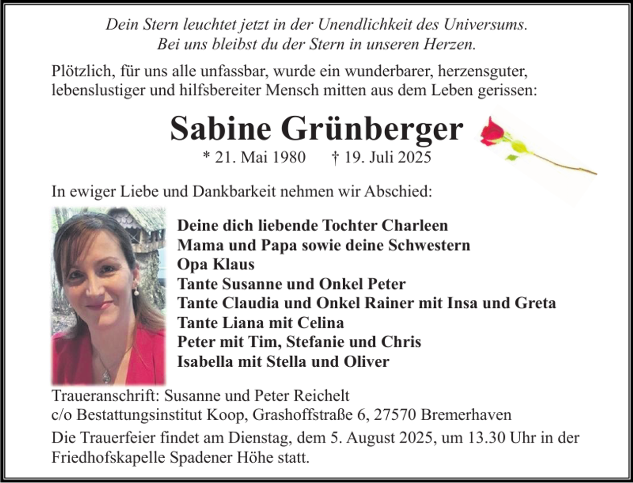 <p>Dein Stern leuchtet jetzt in der Unendlichkeit des Universums.<br />Bei uns bleibst du der Stern in unseren Herzen.<br />Plötzlich, für uns alle unfassbar, wurde ein wunderbarer, herzensguter,<br />lebenslustiger und hilfsbereiter Mensch mitten aus dem Leben gerissen:</p><p>Sabine Grünberger<br />* 21. Mai 1980</p><p>† 19. Juli 2025</p><p>In ewiger Liebe und Dankbarkeit nehmen wir Abschied:<br />Deine dich liebende Tochter Charleen<br />Mama und Papa sowie deine Schwestern<br />Opa Klaus<br />Tante Susanne und Onkel Peter<br />Tante Claudia und Onkel Rainer mit Insa und Greta<br />Tante Liana mit Celina<br />Peter mit Tim, Stefanie und Chris<br />Isabella mit Stella und Oliver<br />Traueranschrift: Susanne und Peter Reichelt<br />c/o Bestattungsinstitut Koop, Grashoffstraße 6, 27570 Bremerhaven<br />Die Trauerfeier findet am Dienstag, dem 5. August 2025, um 13.30 Uhr in der<br />Friedhofskapelle Spadener Höhe statt.</p>
