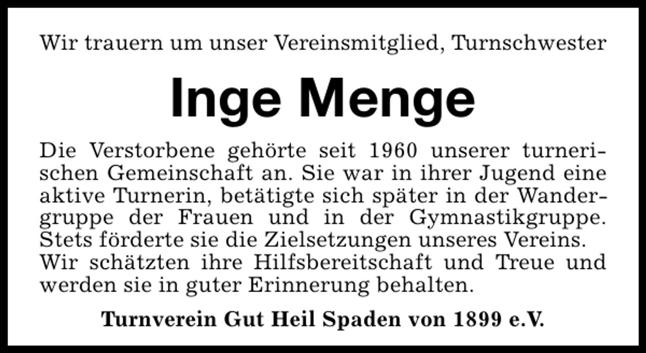<p>Wir trauern um unser Vereinsmitglied, Turnschwester</p><p>Inge Menge<br />Die Verstorbene gehörte seit 1960 unserer turnerischen Gemeinschaft an. Sie war in ihrer Jugend eine<br />aktive Turnerin, betätigte sich später in der Wandergruppe der Frauen und in der Gymnastikgruppe.<br />Stets förderte sie die Zielsetzungen unseres Vereins.<br />Wir schätzten ihre Hilfsbereitschaft und Treue und<br />werden sie in guter Erinnerung behalten.<br />Turnverein Gut Heil Spaden von 1899 e.V.</p>