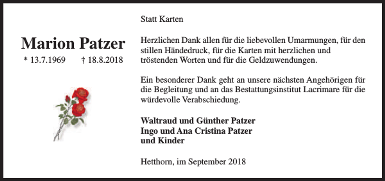 <p>Statt Karten</p><p>Marion Patzer<br />* 13.7.1969</p><p>† 18.8.2018</p><p>Herzlichen Dank allen für die liebevollen Umarmungen, für den<br />stillen Händedruck, für die Karten mit herzlichen und<br />tröstenden Worten und für die Geldzuwendungen.<br />Ein besonderer Dank geht an unsere nächsten Angehörigen für<br />die Begleitung und an das Bestattungsinstitut Lacrimare für die<br />würdevolle Verabschiedung.<br />Waltraud und Günther Patzer<br />Ingo und Ana Cristina Patzer<br />und Kinder<br />Hetthorn, im September 2018</p>