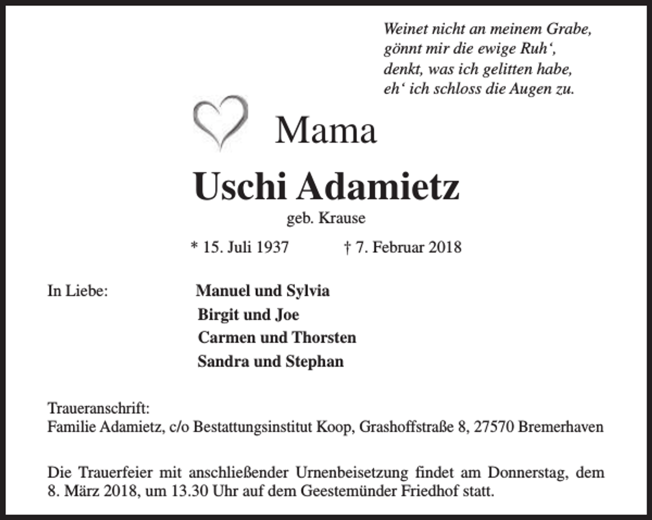 <p>Weinet nicht an meinem Grabe,<br />gönnt mir die ewige Ruh‘,<br />denkt, was ich gelitten habe,<br />eh‘ ich schloss die Augen zu.</p>
<p>Mama<br />Uschi Adamietz<br />geb. Krause</p>
<p>* 15. Juli 1937<br />In Liebe:</p>
<p>† 7. Februar 2018</p>
<p>Manuel und Sylvia<br />Birgit und Joe<br />Carmen und Thorsten<br />Sandra und Stephan</p>
<p>Traueranschrift:<br />Familie Adamietz, c/o Bestattungsinstitut Koop, Grashoffstraße 8, 27570 Bremerhaven<br />Die Trauerfeier mit anschließender Urnenbeisetzung findet am Donnerstag, dem<br />8. März 2018, um 13.30 Uhr auf dem Geestemünder Friedhof statt.</p>