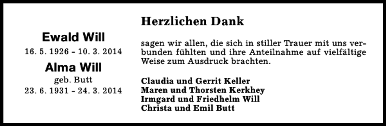 <p>Ewald Will</p><p>16. 5. 1926 - 10. 3. 2014</p><p>Alma Will</p><p>geb. Butt<br />23. 6. 1931 - 24. 3. 2014</p><p>Herzlichen Dank<br />sagen wir allen, die sich in stiller Trauer mit uns verbunden fühlten und ihre Anteilnahme auf vielfältige<br />Weise zum Ausdruck brachten.<br />Claudia und Gerrit Keller<br />Maren und Thorsten Kerkhey<br />Irmgard und Friedhelm Will<br />Christa und Emil Butt</p>