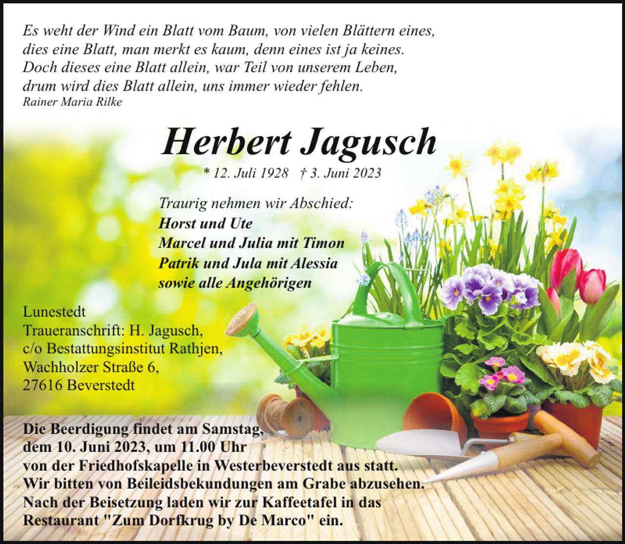 <p>Es weht der Wind ein Blatt vom Baum, von vielen Blättern eines,<br />dies eine Blatt, man merkt es kaum, denn eines ist ja keines.<br />Doch dieses eine Blatt allein, war Teil von unserem Leben,<br />drum wird dies Blatt allein, uns immer wieder fehlen.<br />Rainer Maria Rilke</p><p>Herbert Jagusch<br />* 12. Juli 1928 † 3. Juni 2023</p><p>Traurig nehmen wir Abschied:<br />Horst und Ute<br />Marcel und Julia mit Timon<br />Patrik und Jula mit Alessia<br />sowie alle Angehörigen<br />Lunestedt<br />Traueranschrift: H. Jagusch,<br />c/o Bestattungsinstitut Rathjen,<br />Wachholzer Straße 6,<br />27616 Beverstedt<br />Die Beerdigung findet am Samstag,<br />dem 10. Juni 2023, um 11.00 Uhr<br />von der Friedhofskapelle in Westerbeverstedt aus statt.<br />Wir bitten von Beileidsbekundungen am Grabe abzusehen.<br />Nach der Beisetzung laden wir zur Kaffeetafel in das<br />Restaurant "Zum Dorfkrug by De Marco" ein.</p>