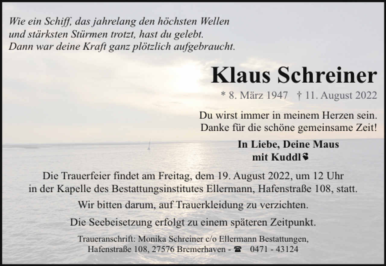 <p>Wie ein Schiff, das jahrelang den höchsten Wellen<br />und stärksten Stürmen trotzt, hast du gelebt.<br />Dann war deine Kraft ganz plötzlich aufgebraucht.</p><p>Klaus Schreiner<br />* 8. März 1947 † 11. August 2022</p><p>Du wirst immer in meinem Herzen sein.<br />Danke für die schöne gemeinsame Zeit!<br />In Liebe, Deine Maus<br />mit Kuddl<br />Die Trauerfeier findet am Freitag, dem 19. August 2022, um 12 Uhr<br />in der Kapelle des Bestattungsinstitutes Ellermann, Hafenstraße 108, statt.<br />Wir bitten darum, auf Trauerkleidung zu verzichten.<br />Die Seebeisetzung erfolgt zu einem späteren Zeitpunkt.<br />Traueranschrift: Monika Schreiner c/o Ellermann Bestattungen,<br />Hafenstraße 108, 27576 Bremerhaven - ( 0471 - 43124</p>