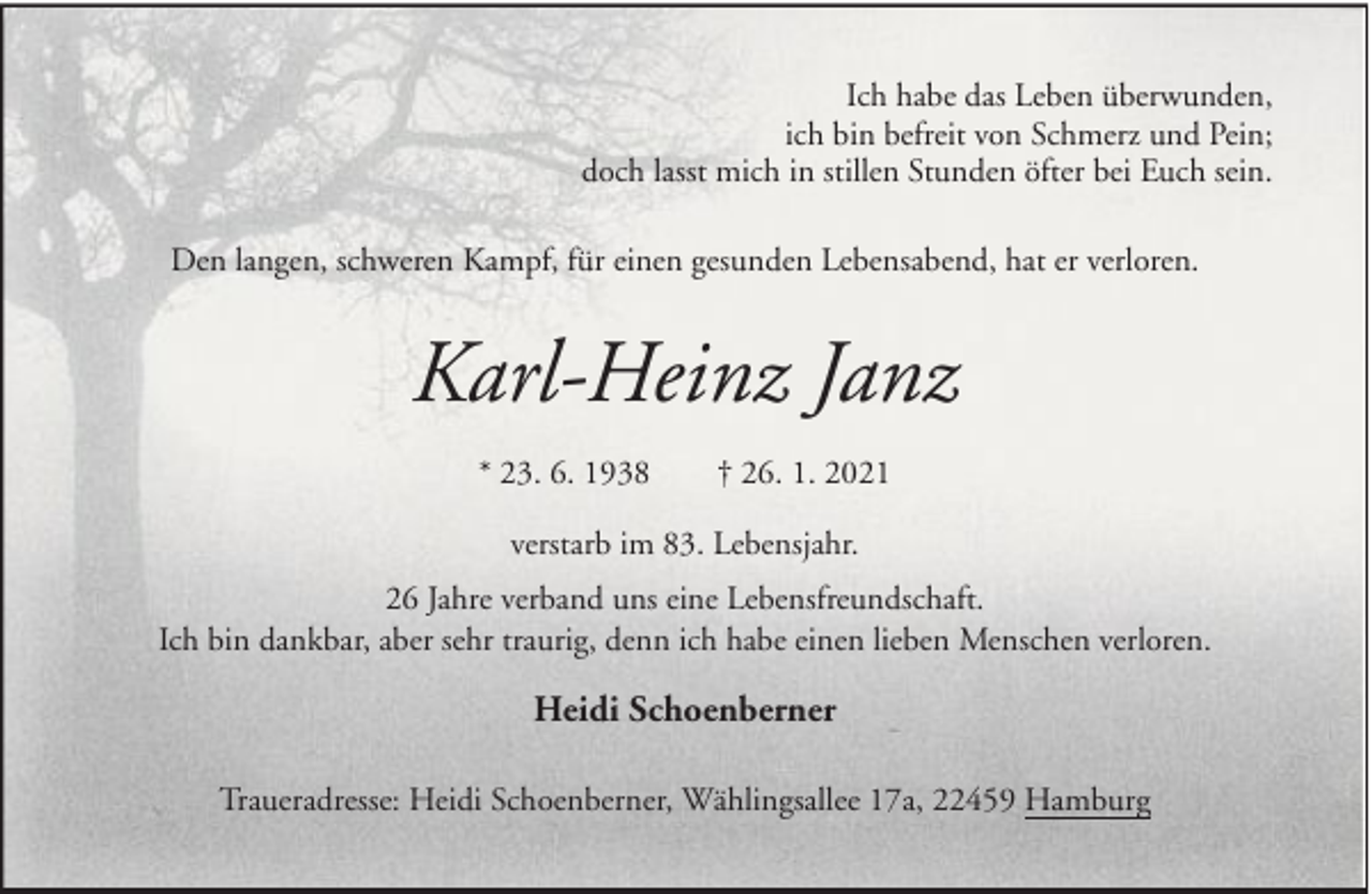 <p>Ich habe das Leben überwunden,<br />ich bin befreit von Schmerz und Pein;<br />doch lasst mich in stillen Stunden öfter bei Euch sein.<br />Den langen, schweren Kampf, für einen gesunden Lebensabend, hat er verloren.</p><p>Karl-Heinz Janz<br />* 23. 6. 1938</p><p>† 26. 1. 2021</p><p>verstarb im 83. Lebensjahr.<br />26 Jahre verband uns eine Lebensfreundschaft.<br />Ich bin dankbar, aber sehr traurig, denn ich habe einen lieben Menschen verloren.</p><p>Heidi Schoenberner<br />Traueradresse: Heidi Schoenberner, Wählingsallee 17a, 22459 Hamburg</p>