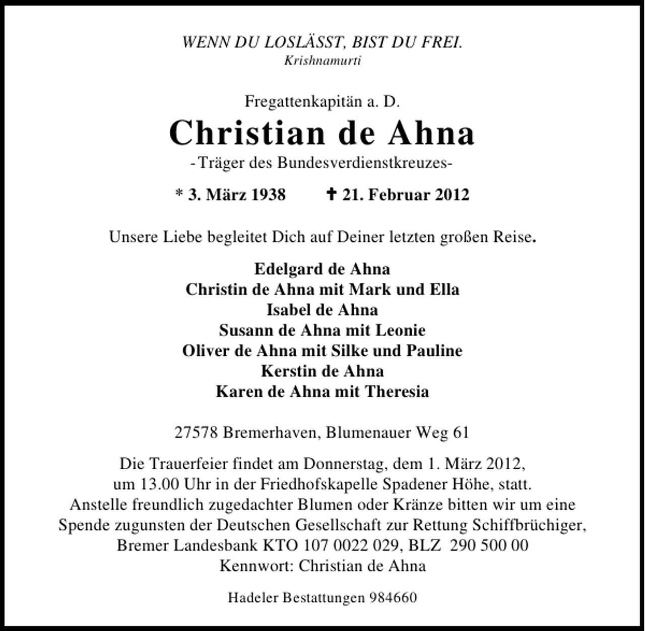 <p>WENN DU LOSLÄSST, BIST DU FREI.<br />Krishnamurti</p>
<p>Fregattenkapitän a. D.</p>
<p>Christian de Ahna<br />-Träger des Bundesverdienstkreuzes* 3. März 1938</p>
<p>21. Februar 2012</p>
<p>Unsere Liebe begleitet Dich auf Deiner letzten großen Reise.<br />Edelgard de Ahna<br />Christin de Ahna mit Mark und Ella<br />Isabel de Ahna<br />Susann de Ahna mit Leonie<br />Oliver de Ahna mit Silke und Pauline<br />Kerstin de Ahna<br />Karen de Ahna mit Theresia<br />27578 Bremerhaven, Blumenauer Weg 61<br />Die Trauerfeier findet am Donnerstag, dem 1. März 2012,<br />um 13.00 Uhr in der Friedhofskapelle Spadener Höhe, statt.<br />Anstelle freundlich zugedachter Blumen oder Kränze bitten wir um eine<br />Spende zugunsten der Deutschen Gesellschaft zur Rettung Schiffbrüchiger,<br />Bremer Landesbank KTO 107 0022 029, BLZ 290 5<br />Kennwort: Christian de Ahna<br />Hadeler Bestattungen 984660</p>