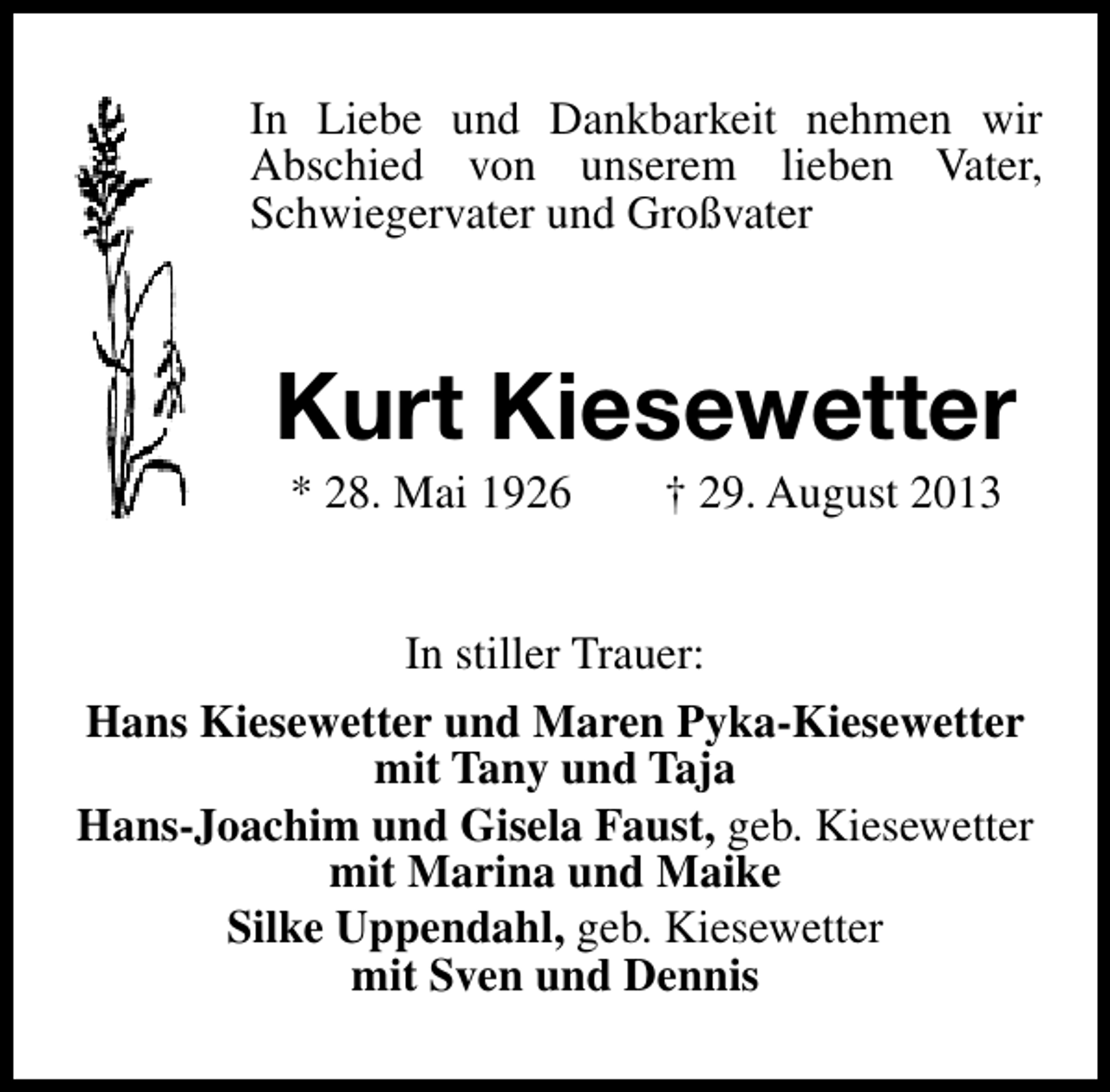<p>In Liebe und Dankbarkeit nehmen wir<br />Abschied von unserem lieben Vater,<br />Schwiegervater und Großvater</p><p>Kurt Kiesewetter<br />* 28. Mai 1926</p><p>† 29. August 2013</p><p>In stiller Trauer:<br />Hans Kiesewetter und Maren Pyka-Kiesewetter<br />mit Tany und Taja<br />Hans-Joachim und Gisela Faust, geb. Kiesewetter<br />mit Marina und Maike<br />Silke Uppendahl, geb. Kiesewetter<br />mit Sven und Dennis</p>