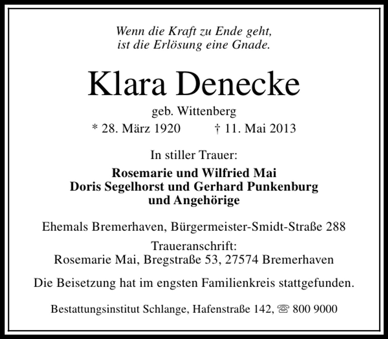 <p>Wenn die Kraft zu Ende geht,<br />ist die Erlösung eine Gnade.</p><p>Klara Denecke<br />geb. Wittenberg<br />* 28. März 1920<br />† 11. Mai 2013</p><p>In stiller Trauer:<br />Rosemarie und Wilfried Mai<br />Doris Segelhorst und Gerhard Punkenburg<br />und Angehörige<br />Ehemals Bremerhaven, Bürgermeister-Smidt-Straße 288<br />Traueranschrift:<br />Rosemarie Mai, Bregstraße 53, 27574 Bremerhaven<br />Die Beisetzung hat im engsten Familienkreis stattgefunden.<br />Bestattungsinstitut Schlange, Hafenstraße 142, s 800 9000</p>