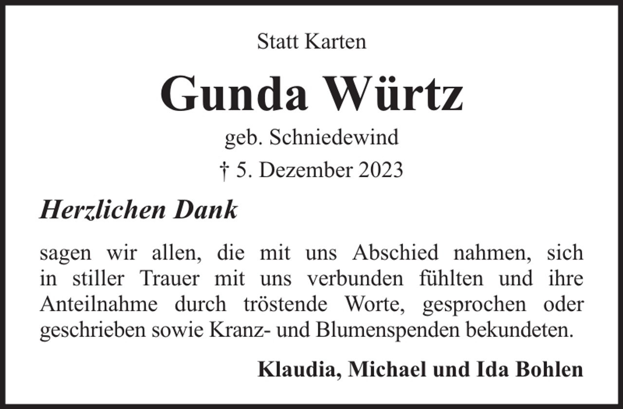 <p>Statt Karten</p><p>Gunda Würtz<br />geb. Schniedewind<br />† 5. Dezember 2023</p><p>Herzlichen Dank<br />sagen wir allen, die mit uns Abschied nahmen, sich<br />in stiller Trauer mit uns verbunden fühlten und ihre<br />Anteilnahme durch tröstende Worte, gesprochen oder<br />geschrieben sowie Kranz- und Blumenspenden bekundeten.<br />Klaudia, Michael und Ida Bohlen</p>