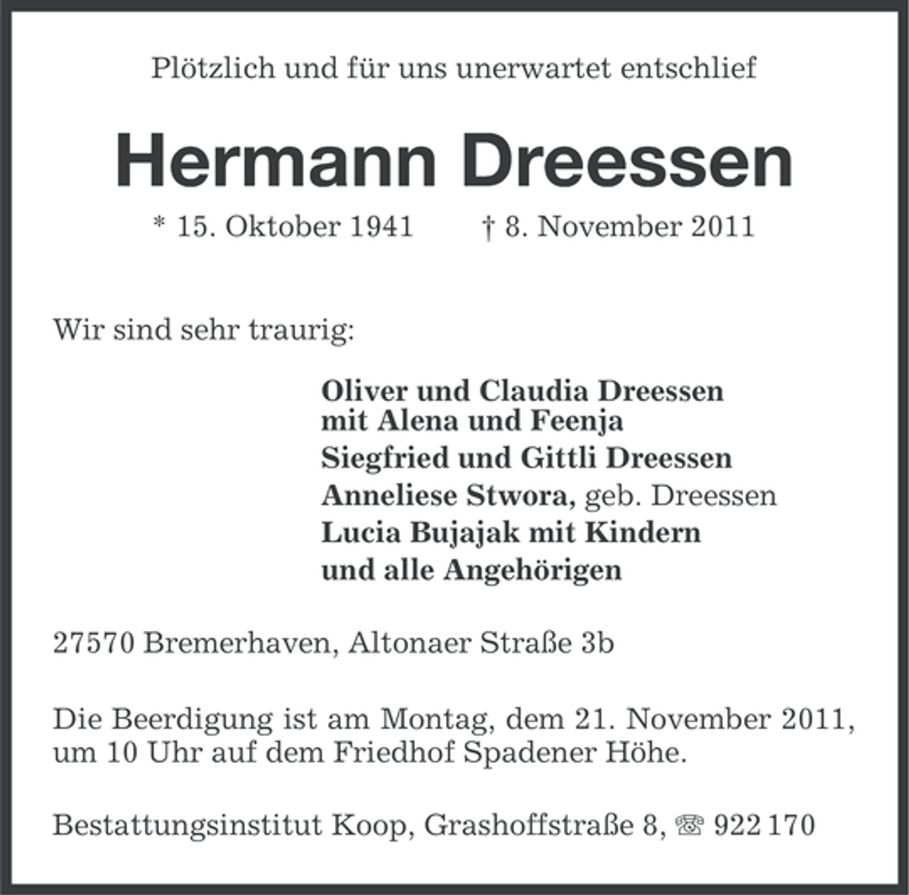 <p>Plötzlich und für uns unerwartet entschlief</p><p>Hermann Dreessen<br />* 15. Oktober 1941</p><p>† 8. November 2011</p><p>Wir sind sehr traurig:<br />Oliver und Claudia Dreessen<br />mit Alena und Feenja<br />Siegfried und Gittli Dreessen<br />Anneliese Stwora, geb. Dreessen<br />Lucia Bujajak mit Kindern<br />und alle Angehörigen<br />27570 Bremerhaven, Altonaer Straße 3b<br />Die Beerdigung ist am Montag, dem 21. November 2011,<br />um 10 Uhr auf dem Friedhof Spadener Höhe.<br />Bestattungsinstitut Koop, Grashoffstraße 8, 922 170</p>