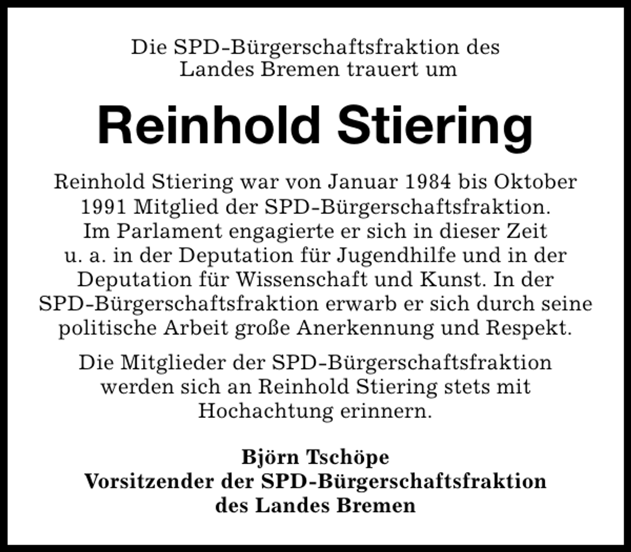 <p>Die SPD-Bürgerschaftsfraktion des<br />Landes Bremen trauert um</p><p>Reinhold Stiering<br />Reinhold Stiering war von Januar 1984 bis Oktober<br />1991 Mitglied der SPD-Bürgerschaftsfraktion.<br />Im Parlament engagierte er sich in dieser Zeit<br />u. a. in der Deputation für Jugendhilfe und in der<br />Deputation für Wissenschaft und Kunst. In der<br />SPD-Bürgerschaftsfraktion erwarb er sich durch seine<br />politische Arbeit große Anerkennung und Respekt.<br />Die Mitglieder der SPD-Bürgerschaftsfraktion<br />werden sich an Reinhold Stiering stets mit<br />Hochachtung erinnern.<br />Björn Tschöpe<br />Vorsitzender der SPD-Bürgerschaftsfraktion<br />des Landes Bremen</p>