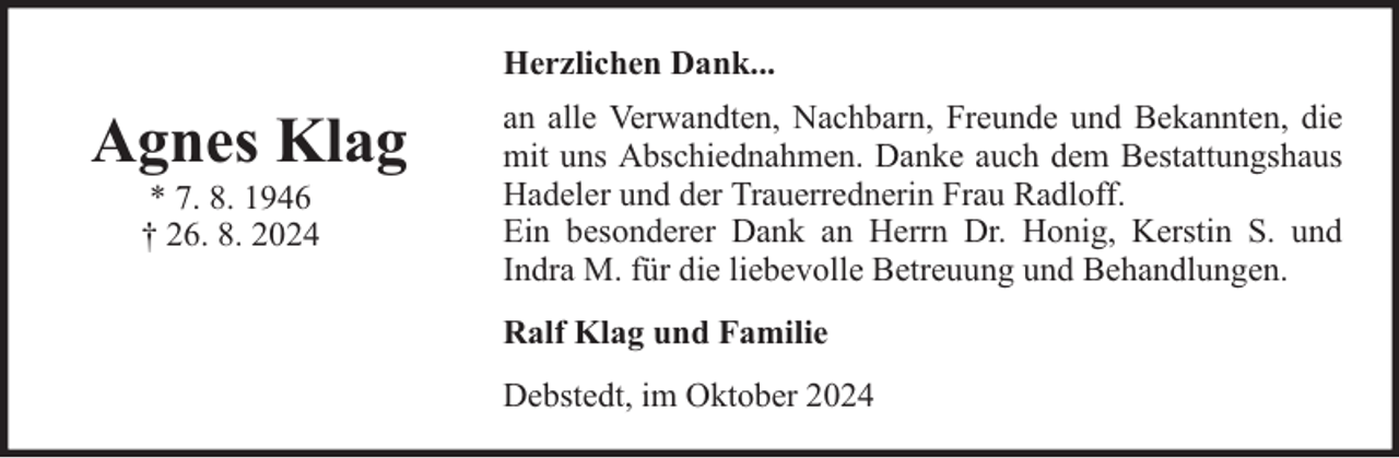 <p>Herzlichen Dank...</p><p>Agnes Klag<br />* 7. 8. 1946<br />† 26. 8. 2024</p><p>an alle Verwandten, Nachbarn, Freunde und Bekannten, die<br />mit uns Abschiednahmen. Danke auch dem Bestattungshaus<br />Hadeler und der Trauerrednerin Frau Radloff.<br />Ein besonderer Dank an Herrn Dr. Honig, Kerstin S. und<br />Indra M. für die liebevolle Betreuung und Behandlungen.<br />Ralf Klag und Familie<br />Debstedt, im Oktober 2024</p>
