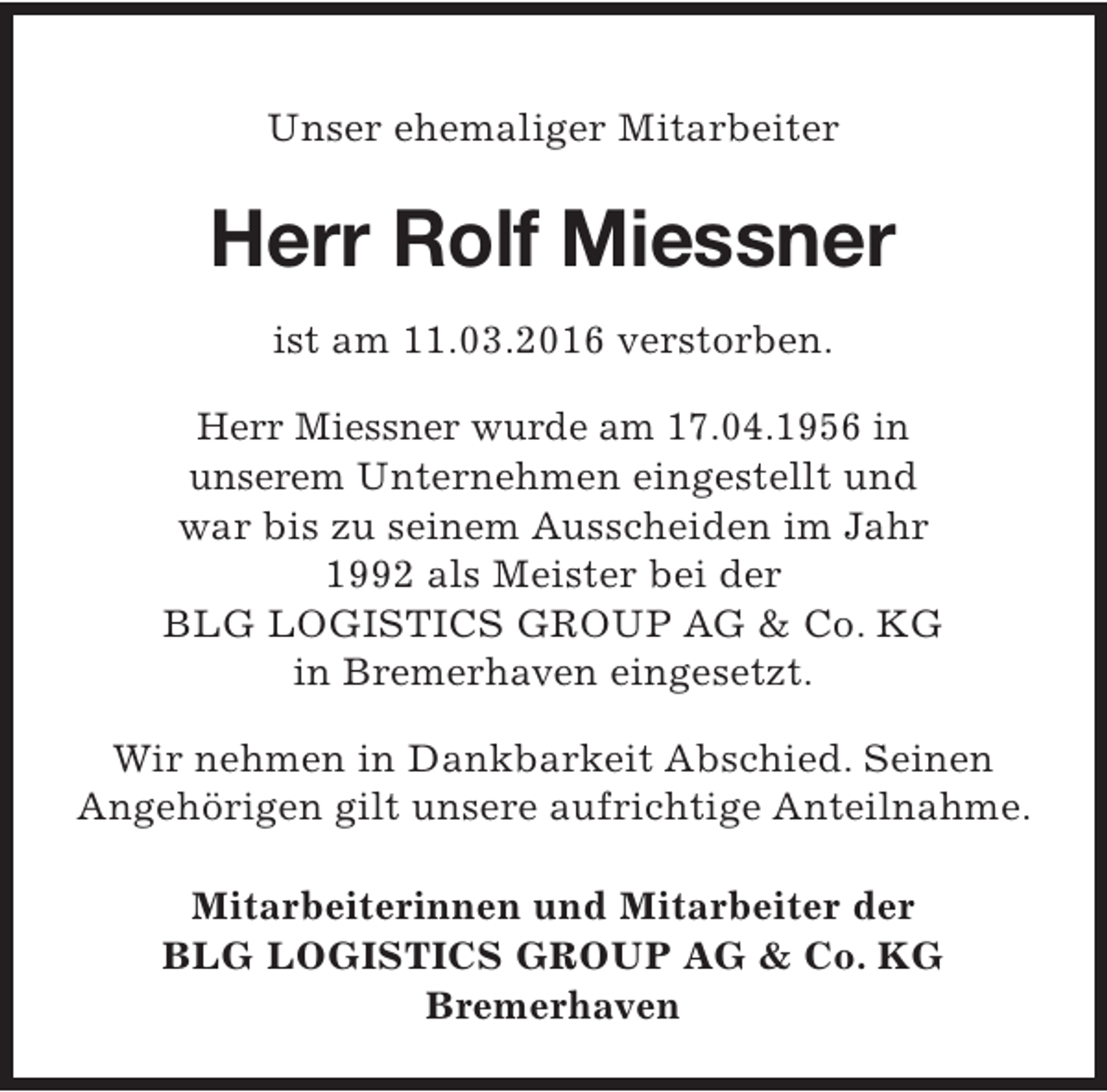 <p>Unser ehemaliger Mitarbeiter</p><p>Herr Rolf Miessner<br />ist am 11.03.2016 verstorben.<br />Herr Miessner wurde am 17.04.1956 in<br />unserem Unternehmen eingestellt und<br />war bis zu seinem Ausscheiden im Jahr<br />1992 als Meister bei der<br />BLG LOGISTICS GROUP AG &amp; Co. KG<br />in Bremerhaven eingesetzt.<br />Wir nehmen in Dankbarkeit Abschied. Seinen<br />Angehörigen gilt unsere aufrichtige Anteilnahme.<br />Mitarbeiterinnen und Mitarbeiter der<br />BLG LOGISTICS GROUP AG &amp; Co. KG<br />Bremerhaven</p>