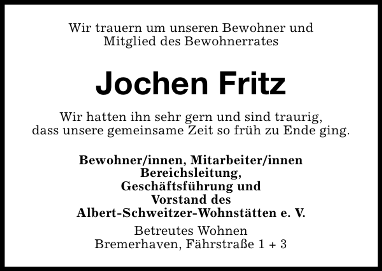 <p>Wir trauern um unseren Bewohner und<br />Mitglied des Bewohnerrates</p><p>Jochen Fritz<br />Wir hatten ihn sehr gern und sind traurig,<br />dass unsere gemeinsame Zeit so früh zu Ende ging.<br />Bewohner/innen, Mitarbeiter/innen<br />Bereichsleitung,<br />Geschäftsführung und<br />Vorstand des<br />Albert-Schweitzer-Wohnstätten e. V.<br />Betreutes Wohnen<br />Bremerhaven, Fährstraße 1 + 3</p>