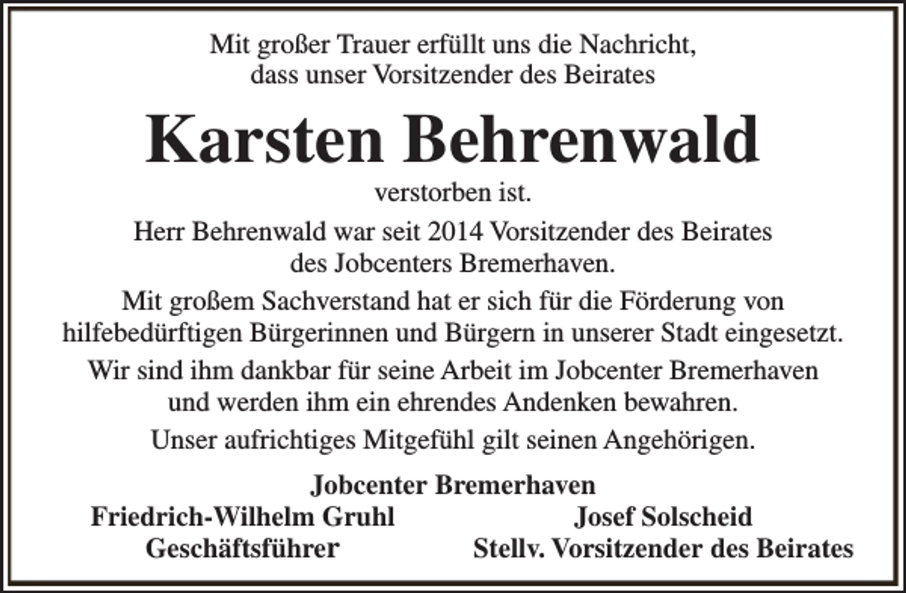 <p>Mit großer Trauer erfüllt uns die Nachricht,<br />dass unser Vorsitzender des Beirates</p><p>Karsten Behrenwald</p><p>verstorben ist.<br />Herr Behrenwald war seit 2014 Vorsitzender des Beirates<br />des Jobcenters Bremerhaven.<br />Mit großem Sachverstand hat er sich für die Förderung von<br />hilfebedürftigen Bürgerinnen und Bürgern in unserer Stadt eingesetzt.<br />Wir sind ihm dankbar für seine Arbeit im Jobcenter Bremerhaven<br />und werden ihm ein ehrendes Andenken bewahren.<br />Unser aufrichtiges Mitgefühl gilt seinen Angehörigen.<br />Jobcenter Bremerhaven<br />Friedrich-Wilhelm Gruhl<br />Josef Solscheid<br />Geschäftsführer<br />Stellv. Vorsitzender des Beirates</p>
