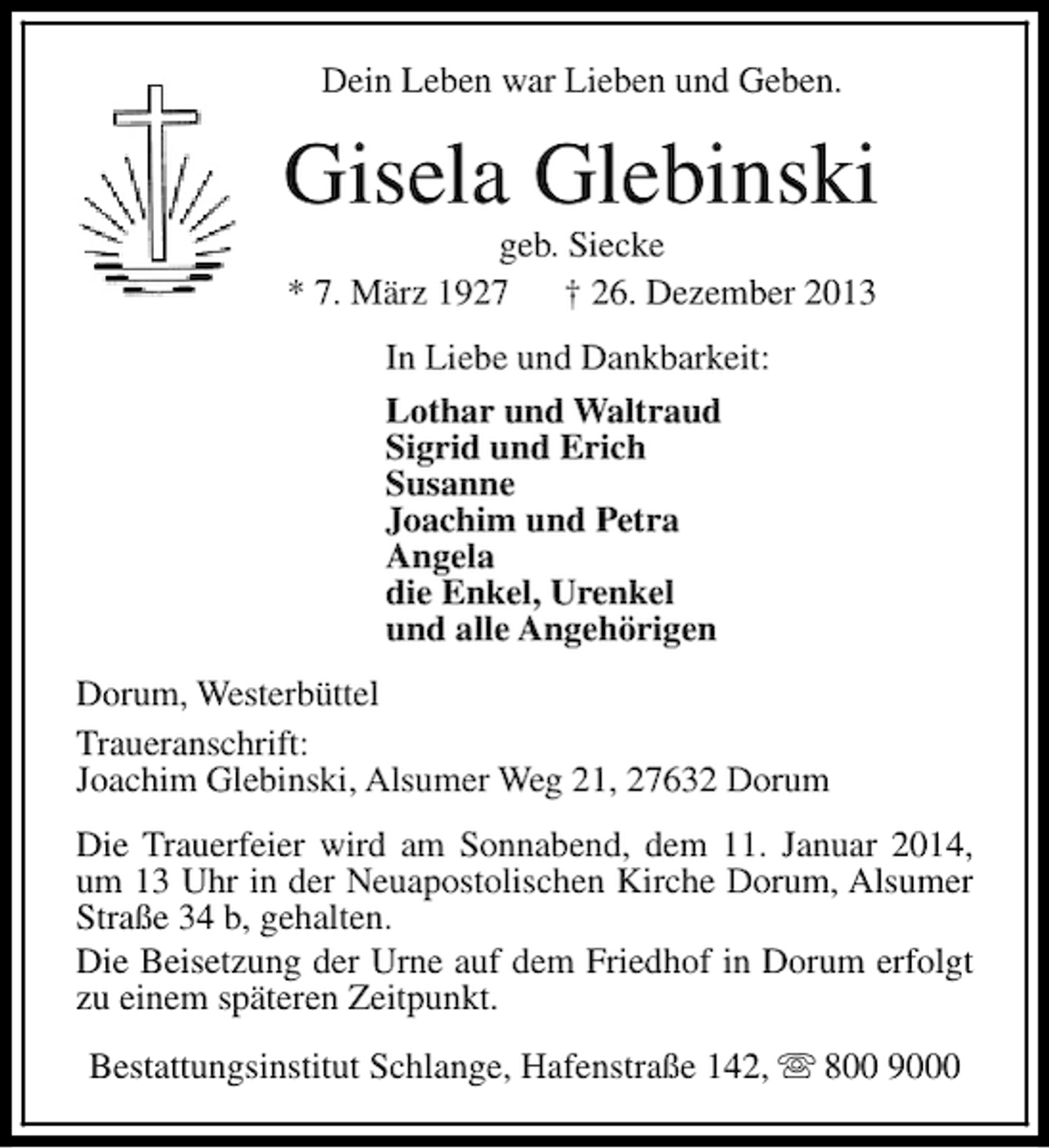 <p>Dein Leben war Lieben und Geben.</p><p>Gisela Glebinski<br />geb. Siecke<br />* 7. März 1927<br />† 26. Dezember 2013<br />In Liebe und Dankbarkeit:<br />Lothar und Waltraud<br />Sigrid und Erich<br />Susanne<br />Joachim und Petra<br />Angela<br />die Enkel, Urenkel<br />und alle Angehörigen<br />Dorum, Westerbüttel<br />Traueranschrift:<br />Joachim Glebinski, Alsumer Weg 21, 27632 Dorum<br />Die Trauerfeier wird am Sonnabend, dem 11. Januar 2014,<br />um 13 Uhr in der Neuapostolischen Kirche Dorum, Alsumer<br />Straße 34 b, gehalten.<br />Die Beisetzung der Urne auf dem Friedhof in Dorum erfolgt<br />zu einem späteren Zeitpunkt.<br />Bestattungsinstitut Schlange, Hafenstraße 142, s 800 9000</p>