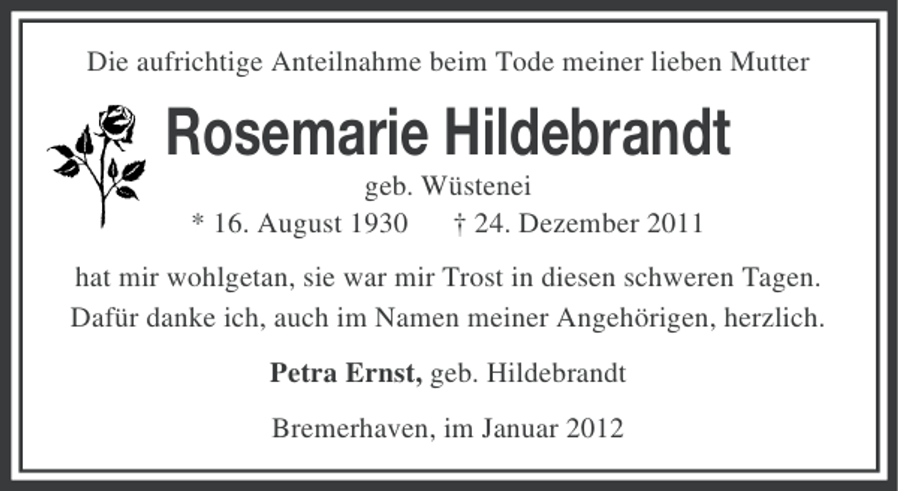 <p>Die aufrichtige Anteilnahme beim Tode meiner lieben Mutter</p><p>Rosemarie Hildebrandt<br />geb. Wüstenei<br />* 16. August 1930 † 24. Dezember 2011<br />hat mir wohlgetan, sie war mir Trost in diesen schweren Tagen.<br />Dafür danke ich, auch im Namen meiner Angehörigen, herzlich.<br />Petra Ernst, geb. Hildebrandt<br />Bremerhaven, im Januar 2012</p>