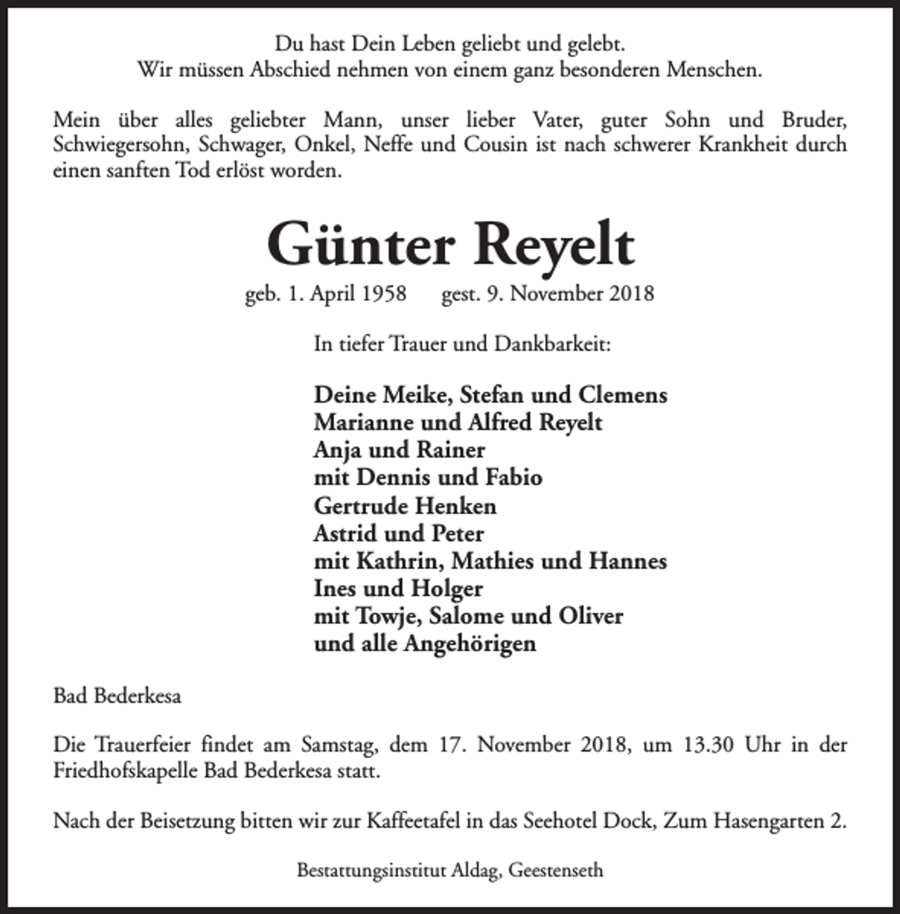 <p>Du hast Dein Leben geliebt und gelebt.<br />Wir müssen Abschied nehmen von einem ganz besonderen Menschen.<br />Mein über alles geliebter Mann, unser lieber Vater, guter Sohn und Bruder,<br />Schwiegersohn, Schwager, Onkel, Neffe und Cousin ist nach schwerer Krankheit durch<br />einen sanften Tod erlöst worden.</p><p>Günter Reyelt</p><p>geb. 1. April 1958</p><p>gest. 9. November 2018</p><p>In tiefer Trauer und Dankbarkeit:</p><p>Deine Meike, Stefan und Clemens<br />Marianne und Alfred Reyelt<br />Anja und Rainer<br />mit Dennis und Fabio<br />Gertrude Henken<br />Astrid und Peter<br />mit Kathrin, Mathies und Hannes<br />Ines und Holger<br />mit Towje, Salome und Oliver<br />und alle Angehörigen<br />Bad Bederkesa<br />Die Trauerfeier findet am Samstag, dem 17. November 2018, um 13.30 Uhr in der<br />Friedhofskapelle Bad Bederkesa statt.<br />Nach der Beisetzung bitten wir zur Kaffeetafel in das Seehotel Dock, Zum Hasengarten 2.<br />Bestattungsinstitut Aldag, Geestenseth</p>