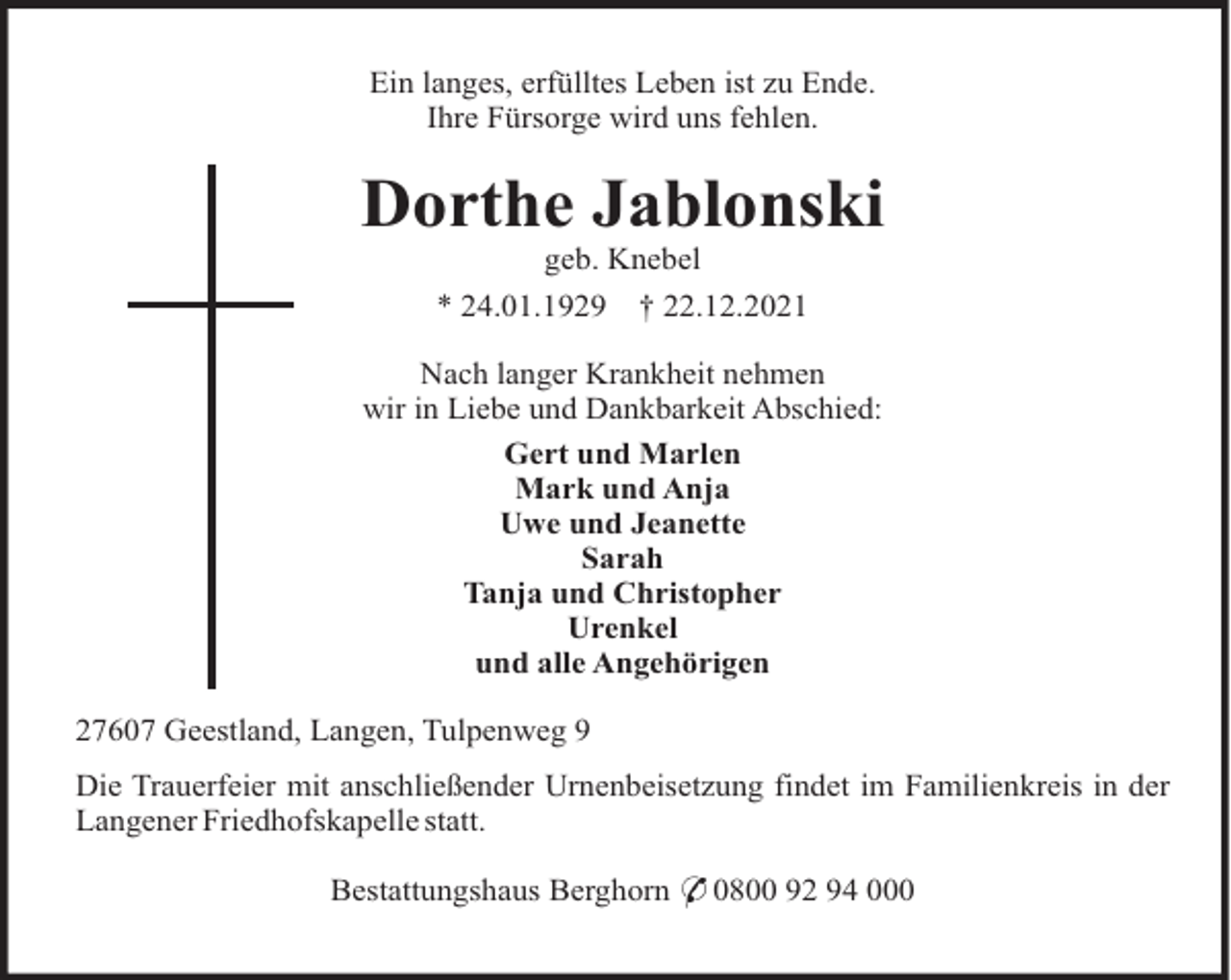 <p>Ein langes, erfülltes Leben ist zu Ende.<br />Ihre Fürsorge wird uns fehlen.</p><p>Dorthe Jablonski<br />geb. Knebel<br />* 24.01.1929</p><p>† 22.12.2021</p><p>Nach langer Krankheit nehmen<br />wir in Liebe und Dankbarkeit Abschied:<br />Gert und Marlen<br />Mark und Anja<br />Uwe und Jeanette<br />Sarah<br />Tanja und Christopher<br />Urenkel<br />und alle Angehörigen<br />27607 Geestland, Langen, Tulpenweg 9<br />Die Trauerfeier mit anschließender Urnenbeisetzung findet im Familienkreis in der<br />Langener Friedhofskapelle statt.<br />Bestattungshaus Berghorn * 0800 92 94 000</p>
