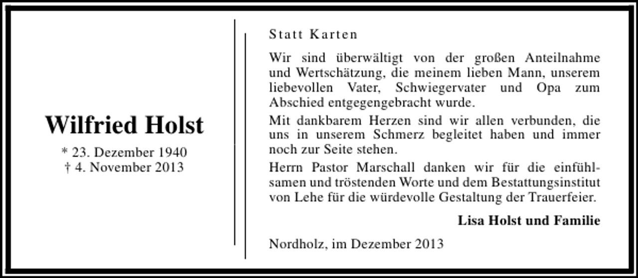 <p>Statt Karten</p><p>Wilfried Holst<br />* 23. Dezember 1940<br />† 4. November 2013</p><p>Wir sind überwältigt von der großen Anteilnahme<br />und Wertschätzung, die meinem lieben Mann, unserem<br />liebevollen Vater, Schwiegervater und Opa zum<br />Abschied entgegengebracht wurde.<br />Mit dankbarem Herzen sind wir allen verbunden, die<br />uns in unserem Schmerz begleitet haben und immer<br />noch zur Seite stehen.<br />Herrn Pastor Marschall danken wir für die einfühlsamen und tröstenden Worte und dem Bestattungsinstitut<br />von Lehe für die würdevolle Gestaltung der Trauerfeier.<br />Lisa Holst und Familie<br />Nordholz, im Dezember 2013</p>