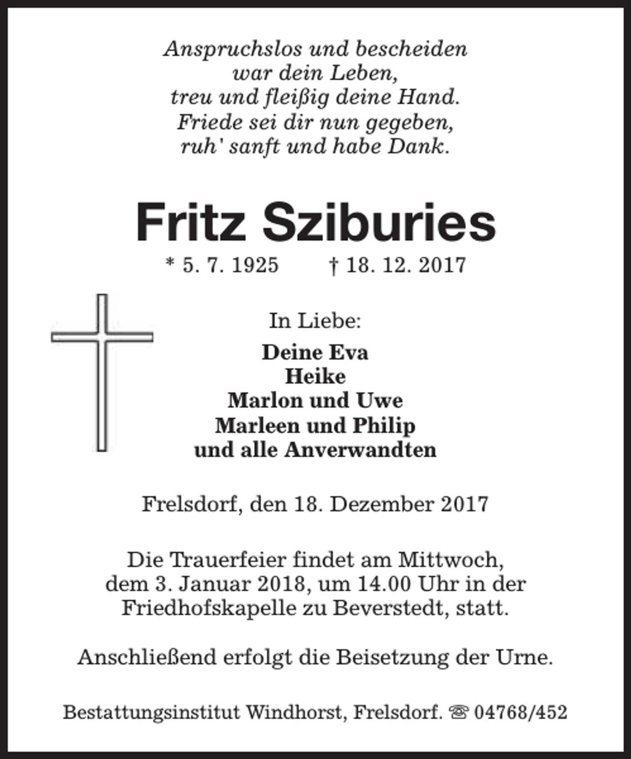 <p>Anspruchslos und bescheiden<br />war dein Leben,<br />treu und fleißig deine Hand.<br />Friede sei dir nun gegeben,<br />ruh' sanft und habe Dank.</p><p>Fritz Sziburies<br />* 5. 7. 1925</p><p>† 18. 12. 2017</p><p>In Liebe:<br />Deine Eva<br />Heike<br />Marlon und Uwe<br />Marleen und Philip<br />und alle Anverwandten<br />Frelsdorf, den 18. Dezember 2017<br />Die Trauerfeier findet am Mittwoch,<br />dem 3. Januar 2018, um 14.00 Uhr in der<br />Friedhofskapelle zu Beverstedt, statt.<br />Anschließend erfolgt die Beisetzung der Urne.<br />Bestattungsinstitut Windhorst, Frelsdorf. s 04768/452</p>