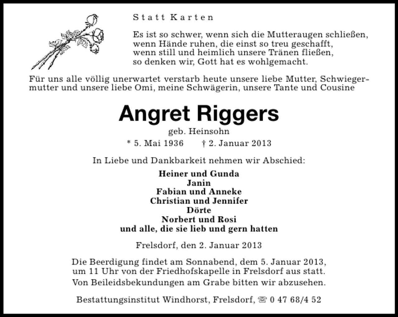<p>Statt Karten<br />Es ist so schwer, wenn sich die Mutteraugen schließen,<br />wenn Hände ruhen, die einst so treu geschafft,<br />wenn still und heimlich unsere Tränen fließen,<br />so denken wir, Gott hat es wohlgemacht.<br />Für uns alle völlig unerwartet verstarb heute unsere liebe Mutter, Schwiegermutter und unsere liebe Omi, meine Schwägerin, unsere Tante und Cousine</p><p>Angret Riggers<br />geb. Heinsohn<br />* 5. Mai 1936<br />† 2. Januar 2013</p><p>In Liebe und Dankbarkeit nehmen wir Abschied:<br />Heiner und Gunda<br />Janin<br />Fabian und Anneke<br />Christian und Jennifer<br />Dörte<br />Norbert und Rosi<br />und alle, die sie lieb und gern hatten<br />Frelsdorf, den 2. Januar 2013<br />Die Beerdigung findet am Sonnabend, dem 5. Januar 2013,<br />um 11 Uhr von der Friedhofskapelle in Frelsdorf aus statt.<br />Von Beileidsbekundungen am Grabe bitten wir abzusehen.<br />Bestattungsinstitut Windhorst, Frelsdorf, s 0 47 68/4 52</p>