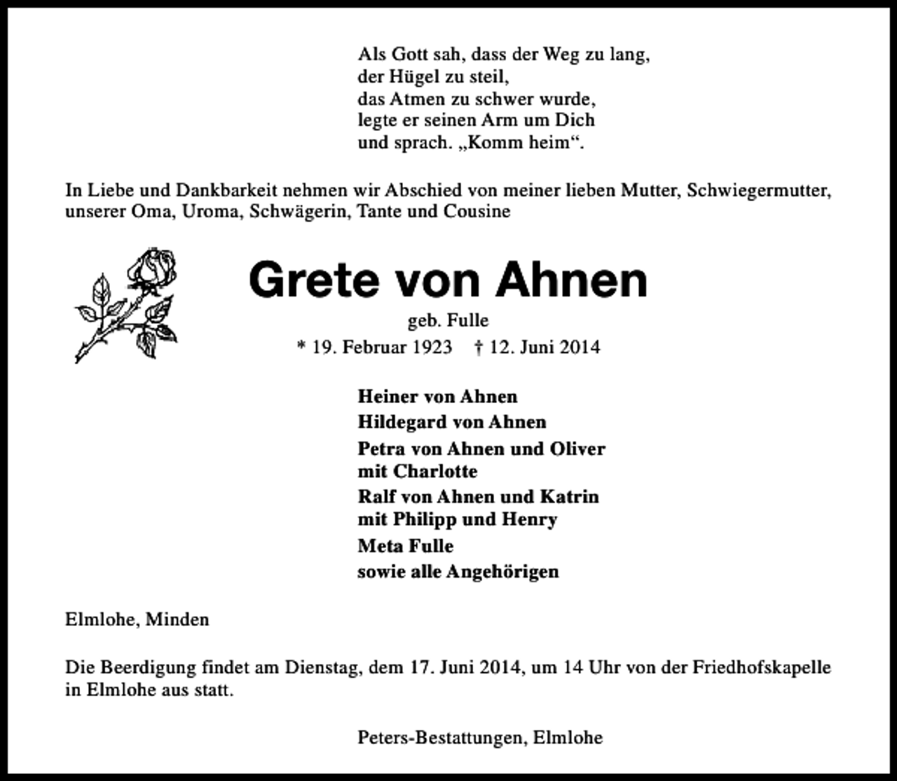 <p>Als Gott sah, dass der Weg zu lang,<br />der Hügel zu steil,<br />das Atmen zu schwer wurde,<br />legte er seinen Arm um Dich<br />und sprach. „Komm heim“.<br />In Liebe und Dankbarkeit nehmen wir Abschied von meiner lieben Mutter, Schwiegermutter,<br />unserer Oma, Uroma, Schwägerin, Tante und Cousine</p><p>Grete von Ahnen<br />geb. Fulle<br />* 19. Februar 1923 † 12. Juni 2014</p><p>Heiner von Ahnen<br />Hildegard von Ahnen<br />Petra von Ahnen und Oliver<br />mit Charlotte<br />Ralf von Ahnen und Katrin<br />mit Philipp und Henry<br />Meta Fulle<br />sowie alle Angehörigen<br />Elmlohe, Minden<br />Die Beerdigung findet am Dienstag, dem 17. Juni 2014, um 14 Uhr von der Friedhofskapelle<br />in Elmlohe aus statt.<br />Peters-Bestattungen, Elmlohe</p>