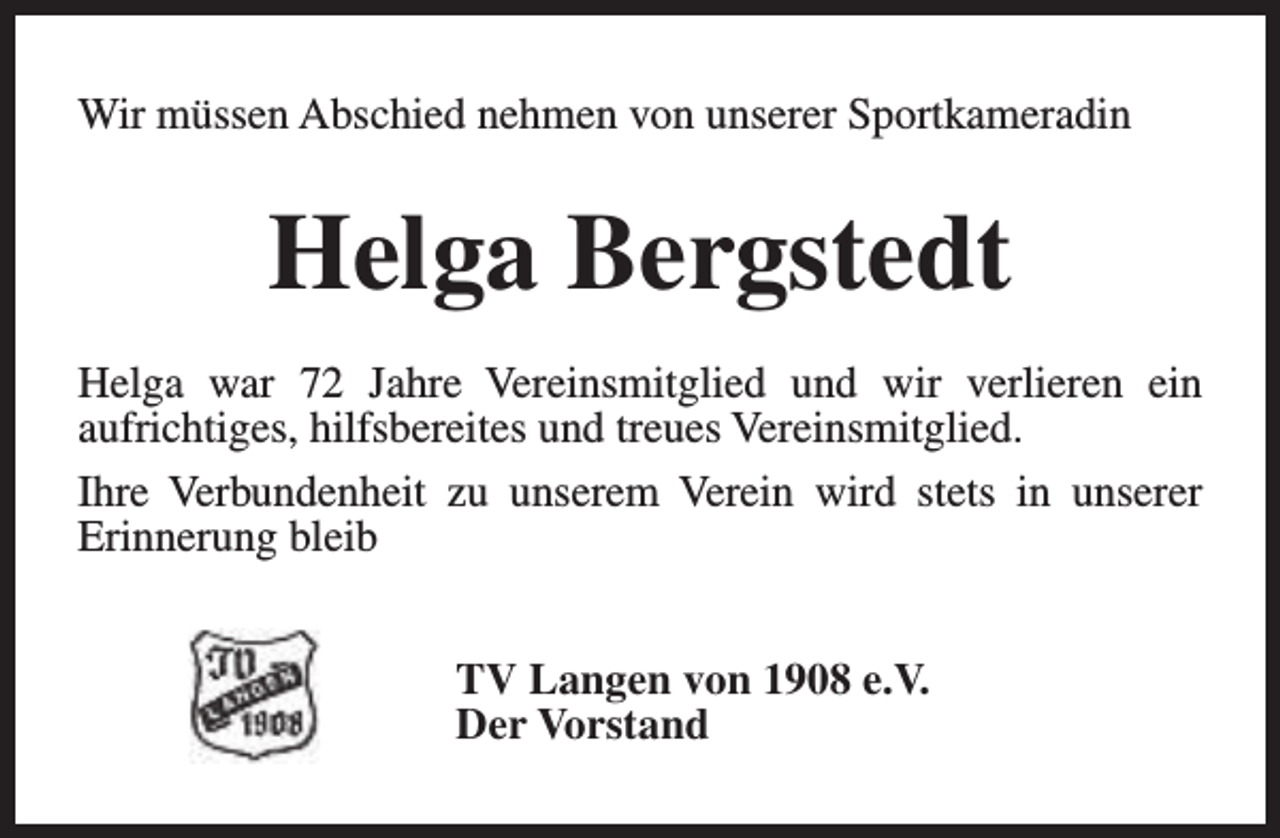 <p>Wir müssen Abschied nehmen von unserer Sportkameradin</p><p>Helga Bergstedt<br />Helga war 72 Jahre Vereinsmitglied und wir verlieren ein<br />aufrichtiges, hilfsbereites und treues Vereinsmitglied.<br />Ihre Verbundenheit zu unserem Verein wird stets in unserer<br />Erinnerung bleib<br />TV Langen von 1908 e.V.<br />Der Vorstand</p>