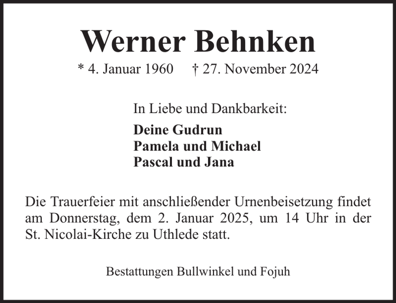 <p>Werner Behnken</p><p>* 4. Januar 1960</p><p>† 27. November 2024</p><p>In Liebe und Dankbarkeit:<br />Deine Gudrun<br />Pamela und Michael<br />Pascal und Jana<br />Die Trauerfeier mit anschließender Urnenbeisetzung findet<br />am Donnerstag, dem 2. Januar 2025, um 14 Uhr in der<br />St. Nicolai-Kirche zu Uthlede statt.<br />Bestattungen Bullwinkel und Fojuh</p>