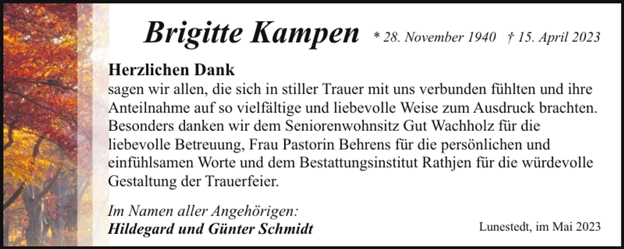 <p>Brigitte Kampen</p><p>* 28. November 1940 † 15. April 2023</p><p>Herzlichen Dank</p><p>sagen wir allen, die sich in stiller Trauer mit uns verbunden fühlten und ihre<br />Anteilnahme auf so vielfältige und liebevolle Weise zum Ausdruck brachten.<br />Besonders danken wir dem Seniorenwohnsitz Gut Wachholz für die<br />liebevolle Betreuung, Frau Pastorin Behrens für die persönlichen und<br />einfühlsamen Worte und dem Bestattungsinstitut Rathjen für die würdevolle<br />Gestaltung der Trauerfeier.<br />Im Namen aller Angehörigen:<br />Hildegard und Günter Schmidt</p><p>Lunestedt, im Mai 2023</p>