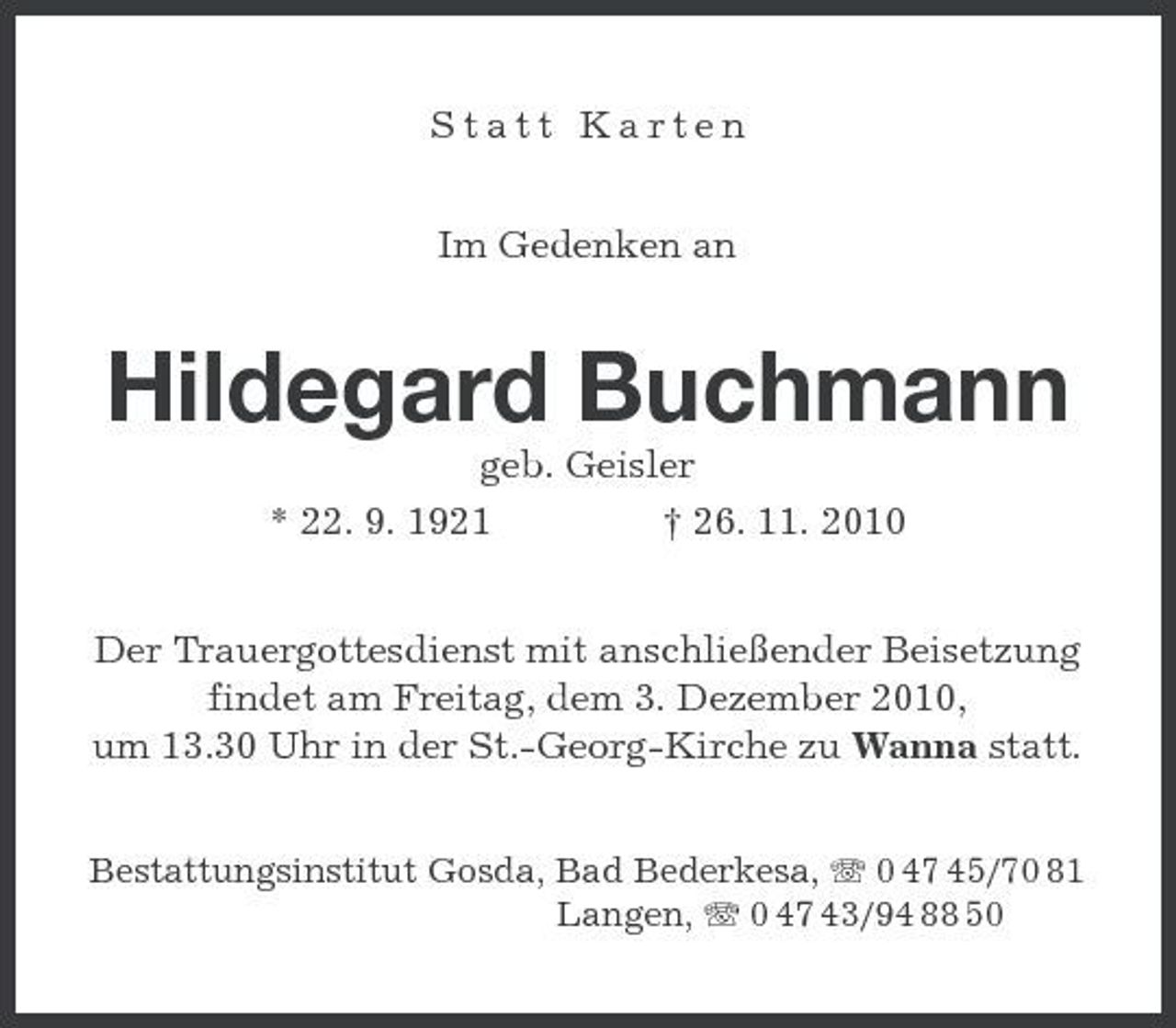 <p>Statt Karten Im Gedenken an</p><p>Hildegard Buchmann<br />geb. Geisler * 22. 9. 1921 † 26. 11. 2010 Der Trauergottesdienst mit anschließender Beisetzung findet am Freitag, dem 3. Dezember 2010, um 13.30 Uhr in der St.-Georg-Kirche zu Wanna statt.<br />Bestattungsinstitut Gosda, Bad Bederkesa, 0 47 45/70 81 Langen, 0 47 43/94 88 50</p>
