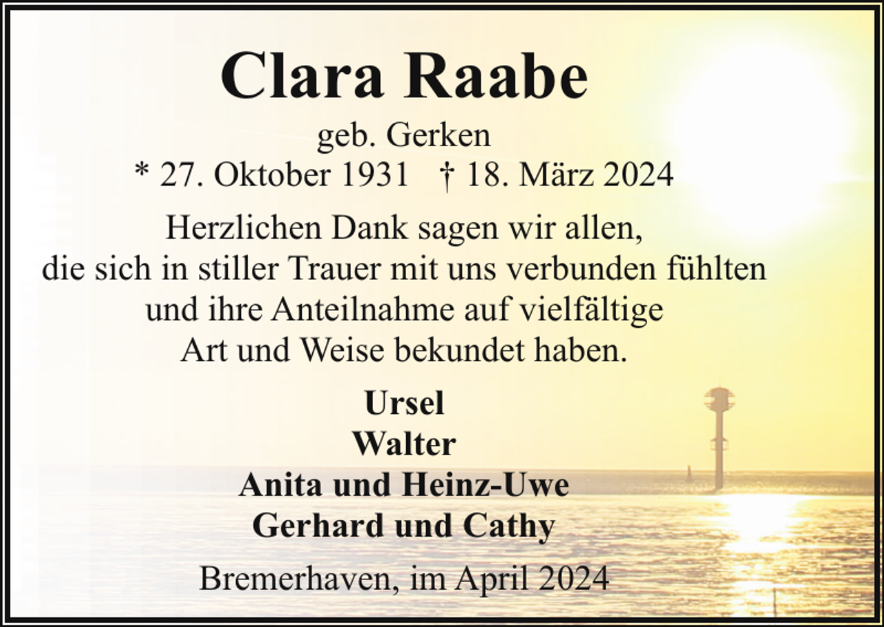 <p>Clara Raabe</p><p>geb. Gerken<br />* 27. Oktober 1931 † 18. März 2024<br />Herzlichen Dank sagen wir allen,<br />die sich in stiller Trauer mit uns verbunden fühlten<br />und ihre Anteilnahme auf vielfältige<br />Art und Weise bekundet haben.<br />Ursel<br />Walter<br />Anita und Heinz-Uwe<br />Gerhard und Cathy<br />Bremerhaven, im April 2024</p>