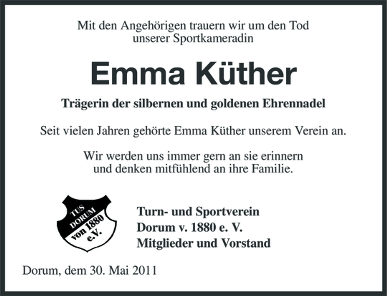 <p>Mit den Angehörigen trauern wir um den Tod unserer Sportkameradin</p><p>Emma Küther<br />Trägerin der silbernen und goldenen Ehrennadel Seit vielen Jahren gehörte Emma Küther unserem Verein an. Wir werden uns immer gern an sie erinnern und denken mitfühlend an ihre Familie. Turn- und Sportverein Dorum v. 1880 e. V. Mitglieder und Vorstand Dorum, dem 30. Mai 2011</p>