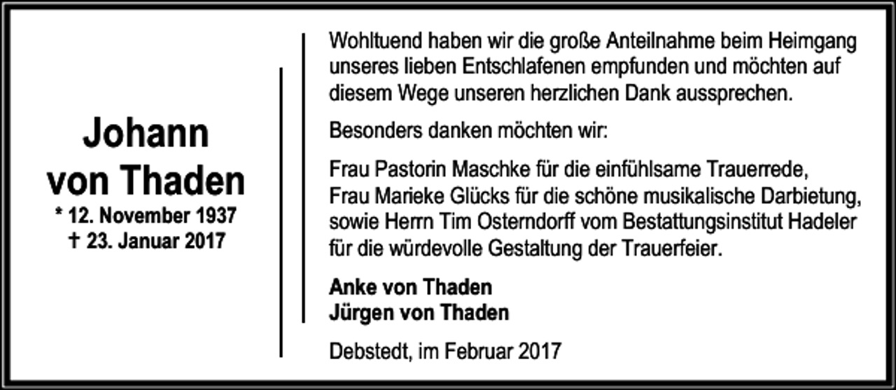 <p>Johann<br />von Thaden<br />* 12. November 1937<br />B 23. Januar 2017</p><p>Wohltuend haben wir die große Anteilnahme beim Heimgang<br />unseres lieben Entschlafenen empfunden und möchten auf<br />diesem Wege unseren herzlichen Dank aussprechen.<br />Besonders danken möchten wir:<br />Frau Pastorin Maschke für die einfühlsame Trauerrede,<br />Frau Marieke Glücks für die schöne musikalische Darbietung,<br />sowie Herrn Tim Osterndorff vom Bestattungsinstitut Hadeler<br />für die würdevolle Gestaltung der Trauerfeier.<br />Anke von Thaden<br />Jürgen von Thaden<br />Debstedt, im Februar 2017</p>