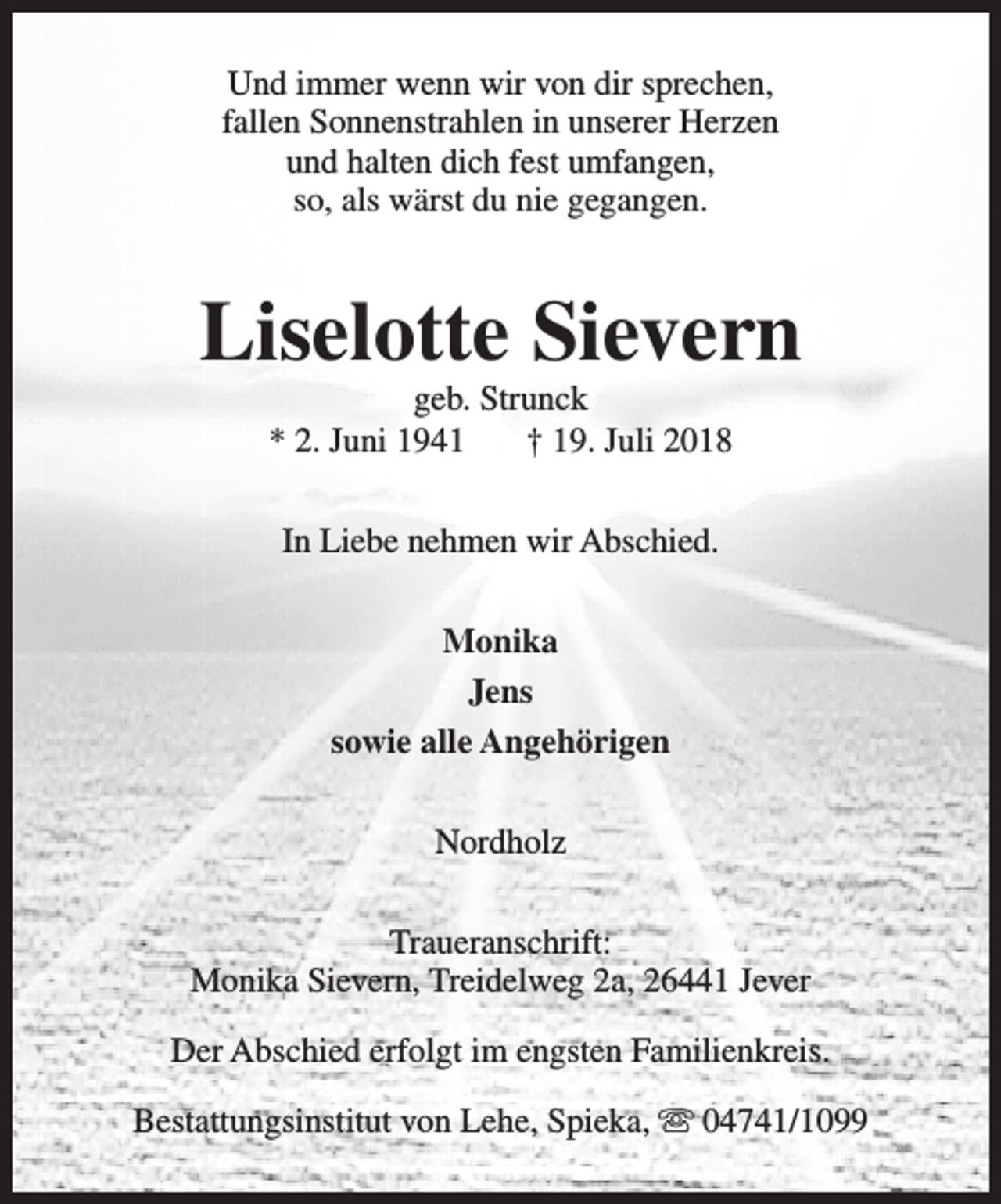 <p>Und immer wenn wir von dir sprechen,<br />fallen Sonnenstrahlen in unserer Herzen<br />und halten dich fest umfangen,<br />so, als wärst du nie gegangen.</p><p>Liselotte Sievern<br />geb. Strunck<br />* 2. Juni 1941<br />† 19. Juli 2018<br />In Liebe nehmen wir Abschied.<br />Monika<br />Jens<br />sowie alle Angehörigen<br />Nordholz<br />Traueranschrift:<br />Monika Sievern, Treidelweg 2a, 26441 Jever<br />Der Abschied erfolgt im engsten Familienkreis.<br />Bestattungsinstitut von Lehe, Spieka, s 04741/1099</p>