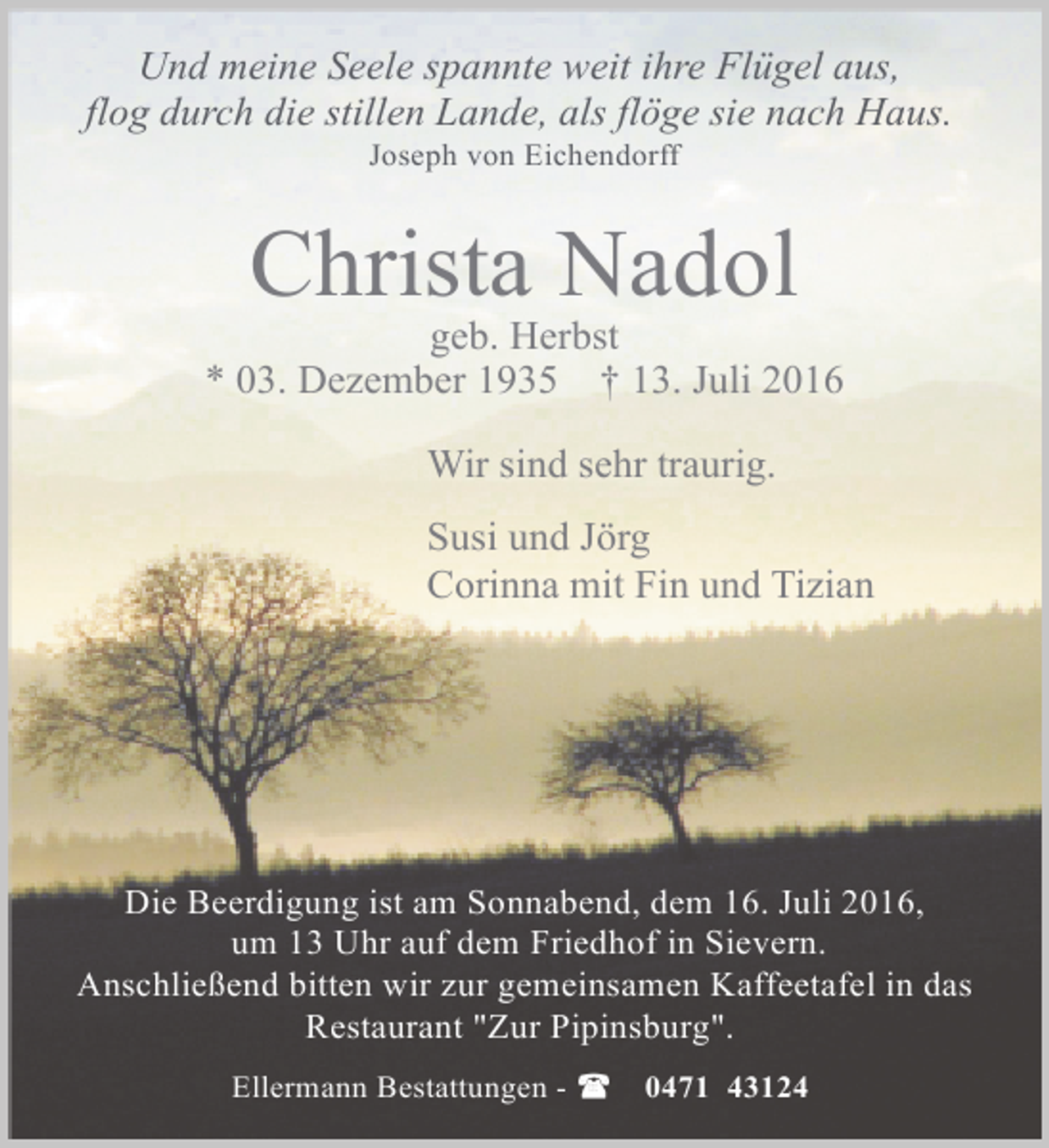 <p>Und meine Seele spannte weit ihre Flügel aus,<br />flog durch die stillen Lande, als flöge sie nach Haus.<br />Joseph von Eichendorff</p><p>Christa Nadol</p><p>geb. Herbst<br />* 03. Dezember 1935 † 13. Juli 2016<br />Wir sind sehr traurig.<br />Susi und Jörg<br />Corinna mit Fin und Tizian</p><p>Die Beerdigung ist am Sonnabend, dem 16. Juli 2016,<br />um 13 Uhr auf dem Friedhof in Sievern.<br />Anschließend bitten wir zur gemeinsamen Kaffeetafel in das<br />Restaurant "Zur Pipinsburg".<br />Ellermann Bestattungen -</p><p>0471 43124</p>